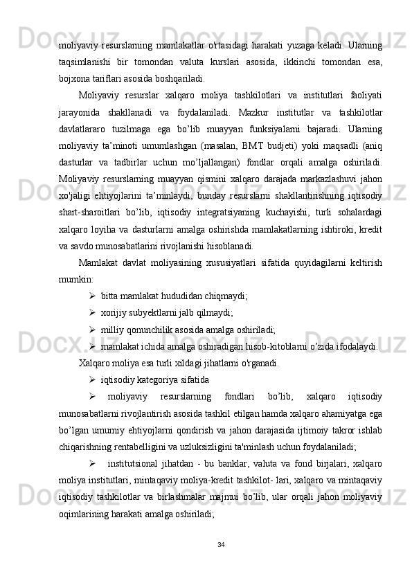 moliyaviy   resurslarning   mamlakatlar   o'rtasidagi   harakati   yuzaga   keladi.   Ularning
taqsimlanishi   bir   tomondan   valuta   kurslari   asosida,   ikkinchi   tomondan   esa,
bojxona tariflari asosida boshqariladi.
Moliyaviy   resurslar   xalqaro   moliya   tashkilotlari   va   institutlari   faoliyati
jarayonida   shakllanadi   va   foydalaniladi.   Mazkur   institutlar   va   tashkilotlar
davlatlararo   tuzilmaga   ega   bo’lib   muayyan   funksiyalarni   bajaradi.   Ularning
moliyaviy   ta’minoti   umumlashgan   (masalan,   BMT   budjeti)   yoki   maqsadli   (aniq
dasturlar   va   tadbirlar   uchun   mo’ljallangan)   fondlar   orqali   amalga   oshiriladi.
Moliyaviy   resurslarning   muayyan   qismini   xalqaro   darajada   markazlashuvi   jahon
xo'jaligi   ehtiyojlarini   ta’minlaydi,   bunday   resurslarni   shakllantirishning   iqtisodiy
shart-sharoitlari   bo’lib,   iqtisodiy   integratsiyaning   kuchayishi,   turli   sohalardagi
xalqaro   loyiha   va   dasturlarni   amalga   oshirishda   mamlakatlarning   ishtiroki,   kredit
va savdo munosabatlarini rivojlanishi hisoblanadi.
Mamlakat   davlat   moliyasining   xususiyatlari   sifatida   quyidagilarni   keltirish
mumkin: 
 bitta mamlakat hududidan chiqmaydi; 
 xorijiy subyektlarni jalb qilmaydi;
 milliy qonunchilik asosida amalga oshiriladi; 
 mamlakat ichida amalga oshiradigan hisob-kitoblarni o’zida ifodalaydi.
Xalqaro moliya esa turli xildagi jihatlarni o'rganadi. 
 iqtisodiy kategoriya sifatida 
 moliyaviy   resurslarning   fondlari   bo’lib,   xalqaro   iqtisodiy
munosabatlarni rivojlantirish asosida tashkil etilgan hamda xalqaro ahamiyatga ega
bo’lgan   umumiy   ehtiyojlarni   qondirish   va   jahon   darajasida   ijtimoiy   takror   ishlab
chiqarishning rentabelligini va uzluksizligini ta'minlash uchun foydalaniladi; 
 institutsional   jihatdan   -   bu   banklar,   valuta   va   fond   birjalari,   xalqaro
moliya institutlari, mintaqaviy moliya-kredit tashkilot- lari, xalqaro va mintaqaviy
iqtisodiy   tashkilotlar   va   birlashmalar   majmui   bo’lib,   ular   orqali   jahon   moliyaviy
oqimlarining harakati amalga oshiriladi; 
34