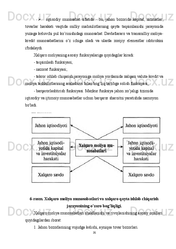  iqtisodiy   munosabat   sifatida   -   bu,   jahon   bozorida   kapital,   xizmatlar,
tovarlar   harakati   vaqtida   milliy   mahsulotlarning   qayta   taqsimlanishi   jarayonida
yuzaga keluvchi pul ko’rinishidagi munosabat. Davlatlararo va transmilliy moliya-
kredit   munosabatlarini   o’z   ichiga   oladi   va   ularda   xorijiy   elementlar   ishtirokini
ifodalaydi.
Xalqaro moliyaning asosiy funksiyalariga quyidagilar kiradi: 
- taqsimlash funksiyasi; 
- nazorat funksiyasi;
- takror ishlab chiqarish jarayoniga moliya yordamida xalqaro valuta-kredit va
moliya tashkilotlarining aralashuvi bilan bog’liq tartibga solish funksiyasi;
- barqarorlashtirish funksiyasi. Mazkur funksiya jahon xo’jaligi tizimida 
iqtisodiy va ijtimoiy munosabatlar uchun barqaror sharoitni yaratishda namoyon 
bo'ladi.
6-rasm. Xalqaro moliya munosabatlari va xalqaro qayta ishlab chiqarish
jarayonining o’zaro bog’liqligi.
Xalqaro moliya munosabatlari shakllanishi va rivojlanishining asosiy omillari
quyidagilardan iborat: 
1. Jahon bozorlarining vujudga kelishi, ayniqsa tovar bozorlari. 
35 