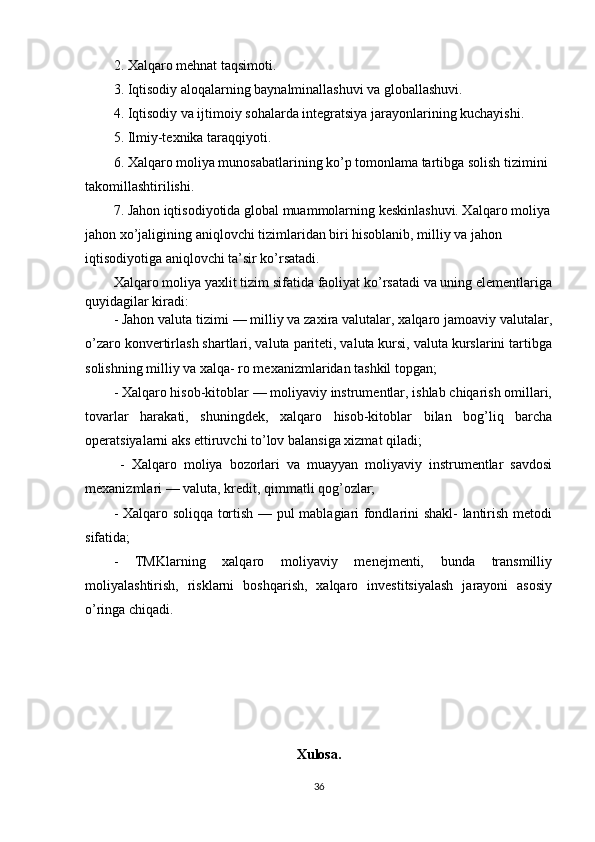 2. Xalqaro mehnat taqsimoti. 
3. Iqtisodiy aloqalarning baynalminallashuvi va globallashuvi. 
4. Iqtisodiy va ijtimoiy sohalarda integratsiya jarayonlarining kuchayishi. 
5. Ilmiy-texnika taraqqiyoti. 
6. Xalqaro moliya munosabatlarining ko’p tomonlama tartibga solish tizimini 
takomillashtirilishi. 
7. Jahon iqtisodiyotida global muammolarning keskinlashuvi. Xalqaro moliya
jahon xo’jaligining aniqlovchi tizimlaridan biri hisoblanib, milliy va jahon 
iqtisodiyotiga aniqlovchi ta’sir ko’rsatadi.
Xalqaro moliya yaxlit tizim sifatida faoliyat ko’rsatadi va uning elementlariga
quyidagilar kiradi:
- Jahon valuta tizimi — milliy va zaxira valutalar, xalqaro jamoaviy valutalar,
o’zaro konvertirlash shartlari, valuta pariteti, valuta kursi, valuta kurslarini tartibga
solishning milliy va xalqa- ro mexanizmlaridan tashkil topgan; 
- Xalqaro hisob-kitoblar — moliyaviy instrumentlar, ishlab chiqarish omillari,
tovarlar   harakati,   shuningdek,   xalqaro   hisob-kitoblar   bilan   bog’liq   barcha
operatsiyalarni aks ettiruvchi to’lov balansiga xizmat qiladi;
  -   Xalqaro   moliya   bozorlari   va   muayyan   moliyaviy   instrumentlar   savdosi
mexanizmlari — valuta, kredit, qimmatli qog’ozlar; 
- Xalqaro soliqqa tortish — pul mablagiari fondlarini shakl-  lantirish metodi
sifatida; 
-   TMKlarning   xalqaro   moliyaviy   menejmenti,   bunda   transmilliy
moliyalashtirish,   risklarni   boshqarish,   xalqaro   investitsiyalash   jarayoni   asosiy
o’ringa chiqadi.
Xulosa.
36 