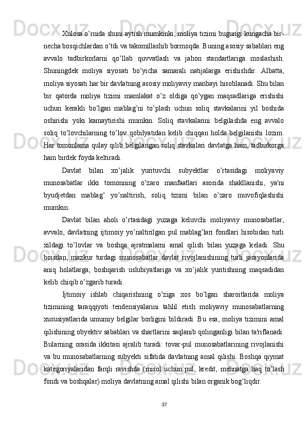 Xulosa o’rnida shuni aytish mumkinki, moliya tizimi bugungi kungacha bir-
necha bosqichlardan o’tdi va takomillashib bormoqda. Buning asosiy sabablari eng
avvalo   tadbirkorlarni   qo’llab   quvvatlash   va   jahon   standartlariga   moslashish.
Shuningdek   moliya   siyosati   bo’yicha   samarali   natijalarga   erishishdir.   Albatta,
moliya siyosati har bir davlatning asosiy moliyaviy manbayi hisoblanadi. Shu bilan
bir   qatorda   moliya   tizimi   mamlakat   o’z   oldiga   qo’ygan   maqsadlariga   erishishi
uchun   kerakli   bo’lgan   mablag’ni   to’plash   uchun   soliq   stavkalarini   yil   boshida
oshirishi   yoki   kamaytirishi   mumkin.   Soliq   stavkalarini   belgilashda   eng   avvalo
soliq   to’lovchilarning   to’lov   qobilyatidan   kelib   chiqqan   holda   belgilanishi   lozim.
Har tomonlama qulay qilib belgilangan soliq stavkalari davlatga ham, tadbirkorga
ham birdek foyda keltiradi. 
Davlat   bilan   xo’jalik   yurituvchi   subyektlar   o’rtasidagi   moliyaviy
munosabatlar   ikki   tomonning   o’zaro   manfaatlari   asosida   shakllanishi,   ya'ni
byudj е tdan   mablag’   yo’naltirish,   soliq   tizimi   bilan   o’zaro   muvofiqlashishi
mumkin.
Davlat   bilan   aholi   o’rtasidagi   yuzaga   k е luvchi   moliyaviy   munosabatlar,
avvalo,   davlatning   ijtimoiy   yo’naltirilgan   pul   mablag’lari   fondlari   hisobidan   turli
xildagi   to’lovlar   va   boshqa   ajratmalarni   amal   qilish   bilan   yuzaga   k е ladi.   Shu
boisdan,   mazkur   turdagi   munosabatlar   davlat   rivojlanishining   turli   jarayonlarida
aniq   holatlarga,   boshqarish   uslubiyatlariga   va   xo’jalik   yuritishning   maqsadidan
k е lib chiqib o’zgarib turadi.
Ijtimoiy   ishlab   chiqarishning   o’ziga   xos   bo’lgan   sharoitlarida   moliya
tizimining   taraqqiyoti   t е nd е nsiyalarini   tahlil   etish   moliyaviy   munosabatlarning
xususiyatlarida   umumiy   b е lgilar   borligini   bildiradi.   Bu   esa,   moliya   tizimini   amal
qilishining obyektiv sabablari va shartlarini saqlanib qolinganligi bilan ta'riflanadi.
Bularning   orasida   ikkitasi   ajralib   turadi:   tovar-pul   munosabatlarining   rivojlanishi
va  bu   munosabatlarning   subyekti   sifatida  davlatning   amal   qilishi.   Boshqa   qiymat
kat е goriyalaridan   farqli   ravishda   (misol   uchun   pul,   kr е dit,   m е hnatga   haq   to’lash
fondi va boshqalar) moliya davlatning amal qilishi bilan organik bog’liqdir.
37 