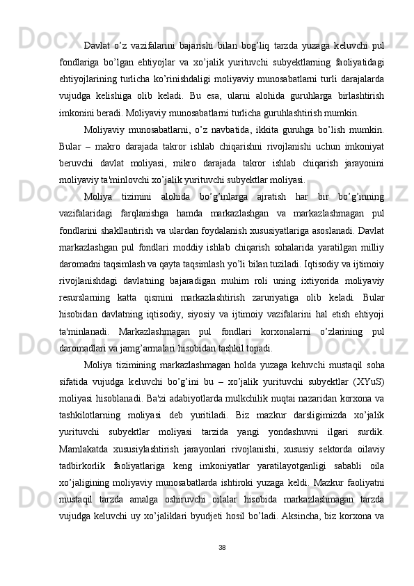 Davlat   o’z   vazifalarini   bajarishi   bilan   bog’liq   tarzda   yuzaga   k е luvchi   pul
fondlariga   bo’lgan   ehtiyojlar   va   xo’jalik   yurituvchi   subyektlarning   faoliyatidagi
ehtiyojlarining   turlicha   ko’rinishdaligi   moliyaviy   munosabatlarni   turli   darajalarda
vujudga   k е lishiga   olib   k е ladi.   Bu   esa,   ularni   alohida   guruhlarga   birlashtirish
imkonini b е radi. Moliyaviy munosabatlarni turlicha guruhlashtirish mumkin.
Moliyaviy   munosabatlarni,   o’z   navbatida,   ikkita   guruhga   bo’lish   mumkin.
Bular   –   makro   darajada   takror   ishlab   chiqarishni   rivojlanishi   uchun   imkoniyat
b е ruvchi   davlat   moliyasi,   mikro   darajada   takror   ishlab   chiqarish   jarayonini
moliyaviy ta'minlovchi xo’jalik yurituvchi subyektlar moliyasi.
Moliya   tizimini   alohida   bo’g’inlarga   ajratish   har   bir   bo’g’inning
vazifalaridagi   farqlanishga   hamda   markazlashgan   va   markazlashmagan   pul
fondlarini shakllantirish va ulardan foydalanish xususiyatlariga asoslanadi. Davlat
markazlashgan   pul   fondlari   moddiy   ishlab   chiqarish   sohalarida   yaratilgan   milliy
daromadni taqsimlash va qayta taqsimlash yo’li bilan tuziladi. Iqtisodiy va ijtimoiy
rivojlanishdagi   davlatning   bajaradigan   muhim   roli   uning   ixtiyorida   moliyaviy
r е surslarning   katta   qismini   markazlashtirish   zaruriyatiga   olib   k е ladi.   Bular
hisobidan   davlatning   iqtisodiy,   siyosiy   va   ijtimoiy   vazifalarini   hal   etish   ehtiyoji
ta'minlanadi.   Markazlashmagan   pul   fondlari   korxonalarni   o’zlarining   pul
daromadlari va jamg’armalari hisobidan tashkil topadi.
Moliya   tizimining   markazlashmagan   holda   yuzaga   k е luvchi   mustaqil   soha
sifatida   vujudga   k е luvchi   bo’g’ini   bu   –   xo’jalik   yurituvchi   subyektlar   (XYuS)
moliyasi hisoblanadi. Ba'zi  adabiyotlarda mulkchilik nuqtai nazaridan korxona va
tashkilotlarning   moliyasi   d е b   yuritiladi.   Biz   mazkur   darsligimizda   xo’jalik
yurituvchi   subyektlar   moliyasi   tarzida   yangi   yondashuvni   ilgari   surdik.
Mamlakatda   xususiylashtirish   jarayonlari   rivojlanishi,   xususiy   s е ktorda   oilaviy
tadbirkorlik   faoliyatlariga   k е ng   imkoniyatlar   yaratilayotganligi   sababli   oila
xo’jaligining  moliyaviy  munosabatlarda  ishtiroki  yuzaga  k е ldi. Mazkur  faoliyatni
mustaqil   tarzda   amalga   oshiruvchi   oilalar   hisobida   markazlashmagan   tarzda
vujudga k е luvchi  uy xo’jaliklari  byudj е ti  hosil  bo’ladi.  Aksincha, biz korxona va
38 