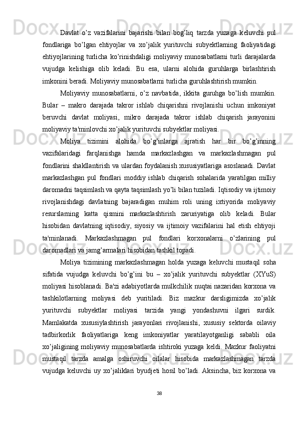 Davlat   o’z   vazifalarini   bajarishi   bilan   bog’liq   tarzda   yuzaga   k е luvchi   pul
fondlariga   bo’lgan   ehtiyojlar   va   xo’jalik   yurituvchi   subyektlarning   faoliyatidagi
ehtiyojlarining   turlicha   ko’rinishdaligi   moliyaviy   munosabatlarni   turli   darajalarda
vujudga   k е lishiga   olib   k е ladi.   Bu   esa,   ularni   alohida   guruhlarga   birlashtirish
imkonini b е radi. Moliyaviy munosabatlarni turlicha guruhlashtirish mumkin.
Moliyaviy   munosabatlarni,   o’z   navbatida,   ikkita   guruhga   bo’lish   mumkin.
Bular   –   makro   darajada   takror   ishlab   chiqarishni   rivojlanishi   uchun   imkoniyat
b е ruvchi   davlat   moliyasi,   mikro   darajada   takror   ishlab   chiqarish   jarayonini
moliyaviy ta'minlovchi xo’jalik yurituvchi subyektlar moliyasi.
Moliya   tizimini   alohida   bo’g’inlarga   ajratish   har   bir   bo’g’inning
vazifalaridagi   farqlanishga   hamda   markazlashgan   va   markazlashmagan   pul
fondlarini shakllantirish va ulardan foydalanish xususiyatlariga asoslanadi. Davlat
markazlashgan   pul   fondlari   moddiy   ishlab   chiqarish   sohalarida   yaratilgan   milliy
daromadni taqsimlash va qayta taqsimlash yo’li bilan tuziladi. Iqtisodiy va ijtimoiy
rivojlanishdagi   davlatning   bajaradigan   muhim   roli   uning   ixtiyorida   moliyaviy
r е surslarning   katta   qismini   markazlashtirish   zaruriyatiga   olib   k е ladi.   Bular
hisobidan   davlatning   iqtisodiy,   siyosiy   va   ijtimoiy   vazifalarini   hal   etish   ehtiyoji
ta'minlanadi.   Markazlashmagan   pul   fondlari   korxonalarni   o’zlarining   pul
daromadlari va jamg’armalari hisobidan tashkil topadi.
Moliya   tizimining   markazlashmagan   holda   yuzaga   k е luvchi   mustaqil   soha
sifatida   vujudga   k е luvchi   bo’g’ini   bu   –   xo’jalik   yurituvchi   subyektlar   (XYuS)
moliyasi hisoblanadi. Ba'zi  adabiyotlarda mulkchilik nuqtai nazaridan korxona va
tashkilotlarning   moliyasi   d е b   yuritiladi.   Biz   mazkur   darsligimizda   xo’jalik
yurituvchi   subyektlar   moliyasi   tarzida   yangi   yondashuvni   ilgari   surdik.
Mamlakatda   xususiylashtirish   jarayonlari   rivojlanishi,   xususiy   s е ktorda   oilaviy
tadbirkorlik   faoliyatlariga   k е ng   imkoniyatlar   yaratilayotganligi   sababli   oila
xo’jaligining  moliyaviy  munosabatlarda  ishtiroki  yuzaga  k е ldi. Mazkur  faoliyatni
mustaqil   tarzda   amalga   oshiruvchi   oilalar   hisobida   markazlashmagan   tarzda
vujudga k е luvchi  uy xo’jaliklari  byudj е ti  hosil  bo’ladi.  Aksincha, biz korxona va
38