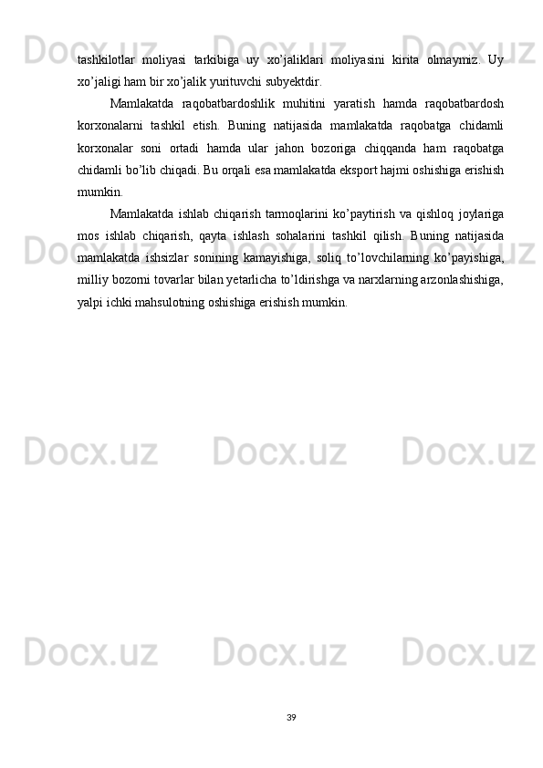 tashkilotlar   moliyasi   tarkibiga   uy   xo’jaliklari   moliyasini   kirita   olmaymiz.   Uy
xo’jaligi ham bir xo’jalik yurituvchi subyektdir.
Mamlakatda   raqobatbardoshlik   muhitini   yaratish   hamda   raqobatbardosh
korxonalarni   tashkil   etish.   Buning   natijasida   mamlakatda   raqobatga   chidamli
korxonalar   soni   ortadi   hamda   ular   jahon   bozoriga   chiqqanda   ham   raqobatga
chidamli bo’lib chiqadi. Bu orqali esa mamlakatda eksport hajmi oshishiga erishish
mumkin.
Mamlakatda   ishlab   chiqarish   tarmoqlarini   ko’paytirish   va   qishloq   joylariga
mos   ishlab   chiqarish,   qayta   ishlash   sohalarini   tashkil   qilish.   Buning   natijasida
mamlakatda   ishsizlar   sonining   kamayishiga,   soliq   to’lovchilarning   ko’payishiga,
milliy bozorni tovarlar bilan yetarlicha to’ldirishga va narxlarning arzonlashishiga,
yalpi ichki mahsulotning oshishiga erishish mumkin.
39 