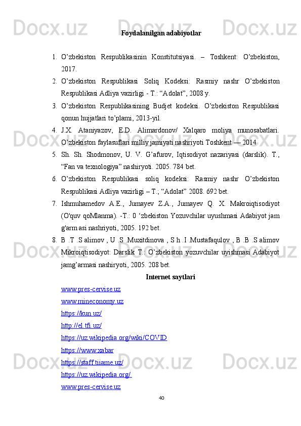 Foydalanilgan adabiyotlar
1. O’zbekiston   Respublikasinin   Konstitutsiyasi.   –   Toshkent:   O’zbekiston,
2017.
2. O’zbekiston   Respublikasi   Soliq   Kodeksi:   Rasmiy   nashr   O’zbekiston
Respublikasi Adliya vazirligi - T.: “Adolat”, 2008 y. 
3. O’zbekiston   Respublikasining   Budjet   kodeksi.   O’zbekiston   Respublikasi
qonun hujjatlari to’plami, 2013-yil. 
4. J.X.   Ataniyazov,   E.D.   Alimardonov/   Xalqaro   moliya   munosabatlari.
O’zbekiston faylasuflari milliy jamiyati nashriyoti Toshkent — 2014
5. Sh.   Sh.   Shodmonov,   U.   V.   G’afurov,   Iqtisodiyot   nazariyasi   (darslik).   T.,
“Fan va texnologiya” nashiryoti. 2005. 784 bet.
6. O’zbekiston   Respublikasi   soliq   kodeksi:   Rasmiy   nashr   O’zbekiston
Respublikasi Adliya vazirligi – T.; “Adolat” 2008. 692 bet.
7. Ishmuhamedov   A.E.,   Jumayev   Z.A.,   Jumayev   Q.   X.   Makroiqtisodiyot
(O'quv qoMlanma). -Т.: 0 ‘zbekiston Yozuvchilar uyushmasi Adabiyot jam
g'arm asi nashriyoti, 2005. 192 bet.
8. B .T .S alimov , U .S .Muxitdinova , S h .I .Mustafaqulov , B .B .S alimov
Mikroiqtisodiyot:   Darslik   T.:   O’zbekiston   yozuvchilar   uyishmasi   Adabiyot
jamg’armasi nashiryoti, 2005. 208 bet.
Internet saytlari  
www.pres-cervise.uz
www.mineconomy.uz
https://kun.uz/
http://el.tfi.uz/
https    ://    uz    .   wikipedia    .   org    /   wiki    /   COVID   
https    ://    www    .   xabar   
https    ://    staff    .   tiiame    .   uz    /  
https    ://    uz    .   wikipedia    .   org    /      
www.pres-cervise.uz
40