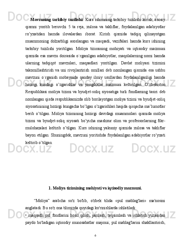 Mavzuning  tarkibiy  tuzilishi:   Kurs   ishimning  tarkibiy  tuzilishi   kirish,   asosiy
qismni   yoritib   beruvchi   5   ta   reja,   xulosa   va   takliflar,   foydalanilgan   adabiyotlar
ro’yxatidan   hamda   ilovalardan   iborat.   Kirish   qismida   tadqiq   qilinayotgan
muammoning   dolzarbligi   asoslangan   va   maqsadi,   vazifalari   hamda   kurs   ishining
tarkibiy   tuzilishi   yoritilgan.   Moliya   tizimining   mohiyati   va   iqtisodiy   mazmuni
qismida esa mavzu doirasida  o`rganilgan adabiyotlar, maqolalarning nomi hamda
ularning   tadqiqot   mavzulari,   maqsadlari   yoritilgan.   D а vl а t   moliyasi   tizimini
t а komill а shtirish   v а   uni   rivojl а ntirish   omill а ri   deb   nomlangan   qismida   esa   ushbu
mavzuni   o`rganish   mobaynida   qanday   ilmiy   usullardan   foydalanilganligi   hamda
hozirgi   kundagi   o’zgarishlar   va   yangiliklar   mazmuni   keltirilgan.   O’zbekiston
Respublikasi  moliya tizimi va byudjet-soliq siyosatiga turli  fondlarning tasiri   deb
nomlangan qisda respublikamizda olib borilayotgan moliya tizimi va byudjet-soliq
siyosatinining hozirgi kungacha bo’lgan o’zgarishlari haqida qisqacha ma’lumotlar
berib   o’tilgan.   Moliya   tizimining   hozirgi   davrdagi   muammolari   qismida   moliya
tizimi   va   byudjet-soliq   siyosati   bo’yicha   mashxur   olim   va   professorlarning   fikr-
mulohazalari   keltirib   o’tilgan.   Kurs   ishining   yakuniy   qismida   xulosa   va   takliflar
bayon etilgan. Shuningdek, mavzuni yoritishda foydalanilgan adabiyotlar ro’yxati
keltirib o’tilgan.
1. Moliya tizimining mohiyati va iqtisodiy mazmuni.
“Moliya”   arabcha   so'z   bo'lib,   o'zbek   tilida   «pul   mablag'lari»   ma'nosini
anglatadi. Bu so'z ona tilimizda quyidagi ko'rinishlarda ishlatiladi:
•   maqsadli   pul   fondlarini   hosil   qilish,   jamlash,   taqsimlash   va   ishlatish   yuzasidan
paydo bo'ladigan iqtisodiy  munosabatlar  majmui;  pul  mablag'larini  shakllantirish,
6