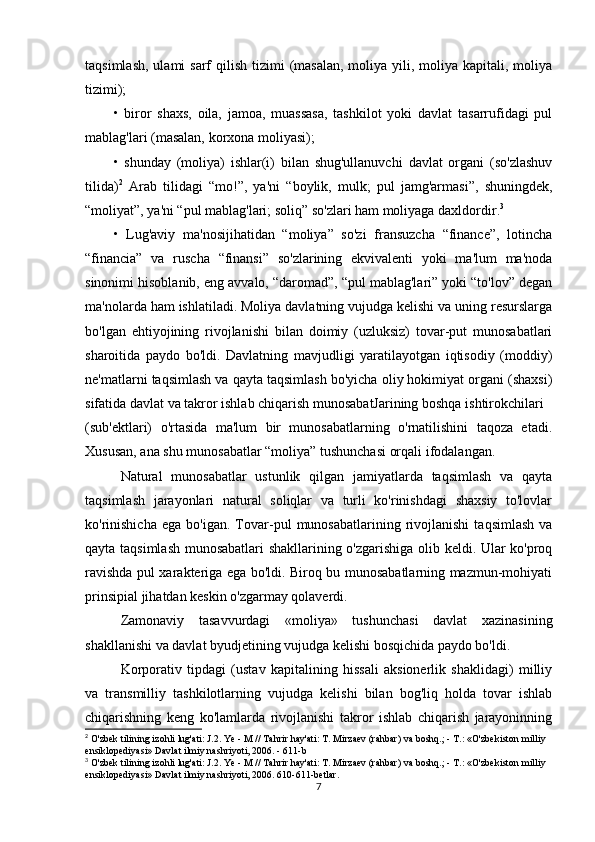 taqsimlash,  ulami  sarf  qilish  tizimi  (masalan,  moliya yili, moliya  kapitali, moliya
tizimi);
•   biror   shaxs,   oila,   jamoa,   muassasa,   tashkilot   yoki   davlat   tasarrufidagi   pul
mablag'lari (masalan, korxona moliyasi);
•   shunday   (moliya)   ishlar(i)   bilan   shug'ullanuvchi   davlat   organi   (so'zlashuv
tilida) 2
  Arab   tilidagi   “mo!”,   ya'ni   “boylik,   mulk;   pul   jamg'armasi”,   shuningdek,
“moliyat”, ya'ni “pul mablag'lari; soliq” so'zlari ham moliyaga daxldordir. 3
•   Lug'aviy   ma'nosijihatidan   “moliya”   so'zi   fransuzcha   “finance”,   lotincha
“financia”   va   ruscha   “finansi”   so'zlarining   ekvivalenti   yoki   ma'lum   ma'noda
sinonimi hisoblanib, eng avvalo, “daromad”, “pul mablag'lari” yoki “to'lov” degan
ma'nolarda ham ishlatiladi. Moliya davlatning vujudga kelishi va uning resurslarga
bo'lgan   ehtiyojining   rivojlanishi   bilan   doimiy   (uzluksiz)   tovar-put   munosabatlari
sharoitida   paydo   bo'ldi.   Davlatning   mavjudligi   yaratilayotgan   iqtisodiy   (moddiy)
ne'matlarni taqsimlash va qayta taqsimlash bo'yicha oliy hokimiyat organi (shaxsi)
sifatida davlat va takror ishlab chiqarish munosabatJarining boshqa ishtirokchilari
(sub'ektlari)   o'rtasida   ma'lum   bir   munosabatlarning   o'rnatilishini   taqoza   etadi.
Xususan, ana shu munosabatlar “moliya” tushunchasi orqali ifodalangan.
Natural   munosabatlar   ustunlik   qilgan   jamiyatlarda   taqsimlash   va   qayta
taqsimlash   jarayonlari   natural   soliqlar   va   turli   ko'rinishdagi   shaxsiy   to'lovlar
ko'rinishicha   ega   bo'igan.  Tovar-pul   munosabatlarining  rivojlanishi   taqsimlash   va
qayta taqsimlash munosabatlari shakllarining o'zgarishiga olib keldi. Ular ko'proq
ravishda pul xarakteriga ega bo'ldi. Biroq bu munosabatlarning mazmun-mohiyati
prinsipial jihatdan keskin o'zgarmay qolaverdi.
Zamonaviy   tasavvurdagi   «moliya»   tushunchasi   davlat   xazinasining
shakllanishi va davlat byudjetining vujudga kelishi bosqichida paydo bo'ldi.
Korporativ   tipdagi   (ustav   kapitalining   hissali   aksionerlik   shaklidagi)   milliy
va   transmilliy   tashkilotlarning   vujudga   kelishi   bilan   bog'liq   holda   tovar   ishlab
chiqarishning   keng   ko'lamlarda   rivojlanishi   takror   ishlab   chiqarish   jarayoninning
2
 O'zbek tilining izohli lug'ati: J.2. Ye - M // Tahrir hay'ati: T. Mirzaev (rahbar) va boshq.; - T.: «O'zbekiston milliy 
ensiklopediyasi» Davlat ilmiy nashriyoti, 2006. - 611-b
3
 O'zbek tilining izohli lug'ati: J.2. Ye - M // Tahrir hay'ati: T. Mirzaev (rahbar) va boshq.; - T.: «O'zbekiston milliy 
ensiklopediyasi» Davlat ilmiy nashriyoti, 2006. 610-611-betlar.
7 