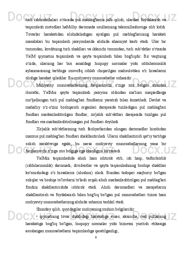 turli   ishtirokchilari   o'rtasida   pul   mablag'larini   jalb   qilish,   ulardan   foydalanish   va
taqsimlash metodlari haMilliy daromada usullarining takomillashuviga olib keldi.
Tovarlar   harakatidan   alohidalashgan   ajralgan   pul   mablag'larining   harakati
masalalari   bu   taqsimlash   jarayonlarida   alohida   ahamiyat   kasb   etadi.   Ular   bir
tomondan, kreditning turli shakllari va ikkinchi tomondan, turli sub'ektlar o'rtasida
YaIM   qiymatini   taqsimlash   va   qayta   taqsimlash   bilan   bog'liqdir.   Bir   vaqtning
o'zida,   ularning   har   biri   amaldagi   huquqiy   normalar   yoki   ishbilarmonlik
aylanmasining   tartibiga   muvofiq   ishlab   chiqarilgan   mahsulotdan   o'z   hissalarini
olishga harakat qiladilar. Bu moliyaviy munosabatlar sohasidir.
Moliyaviy   munosabatlarning   farqlanuvchi   o'ziga   xos   belgisi   shundan
iboratki,   YaIMni   qayta   taqsimlash   jarayoni   oldindan   ma'lum   maqsadlarga
mo'ljallangan   turli   pul   mablag'lari   fondlarini   yaratish   bilan   kuzatiladi.   Davlat   va
mahalliy   o'z-o'zini   boshqarish   organlari   darajasida   tuziladigan   pul   mablag'lari
fondlari   markazlashtirilgan   fondlar,   xo'jalik   sub'ektlari   darajasida   tuzilgan   pul
fondlari esa markazlashtirilmagan pul fondlari deyiladi.
Xo'jalik   sub'ektlarining   turli   faoliyatlaridan   olingan   daromadlar   hisobidan
maxsus pul mablag'lari fondlari shakllantiriladi. Ularni shakllantirish qat'iy tartibga
solish   xarakteriga   egaki,   bu   narsa   moliyaviy   munosabatlarning   yana   bir
farqlanuvchi o'ziga xos belgiga ega ekanligini ko'rsatadi.
YaIMni   taqsimlashda   aholi   ham   ishtirok   etib,   ish   haqi,   tadbirkorlik
(ishbilarmonlik)   daromadi,   dividentlar   va   qayta   taqsimlashning   boshqa   shakllari
ko'rinishidagi   o'z   hissalarini   (ulushini)   oladi.   Bundan   tashqari   majburiy   bo'lgan
soliqlar va boshqa to'lovlarni to'lash orqali aholi markazlashtirilgan pul mablag'lari
fondini   shakllantirishda   ishtirok   etadi.   Aholi   daromadlari   va   xarajatlarini
shakllantirish   va   foydalanish   bilan   bog'liq   bo'lgan   pul   munosabatlari   tizimi   ham
moliyaviy munosabatlarning alohida sohasini tashkil etadi.
Shunday qilib, quyidagilar moliyaning muhim belgilaridir:
•   qiymatning   tovar   shaklidagi   harakatiga   emas,   aksincha,   real   pullarning
harakatiga   bog'liq   bo'lgan,   huquqiy   normalar   yoki   biznesni   yuritish   etikasiga
asoslangan munosabatlarni taqsimlashga qaratilganligi;
8 