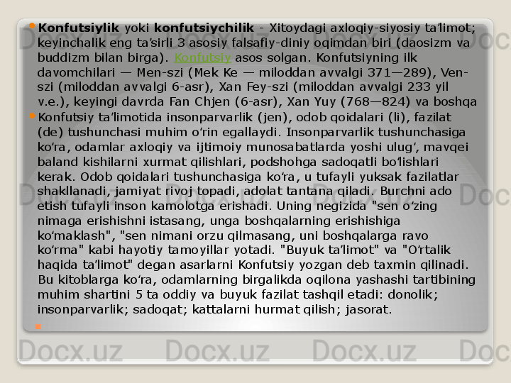 .
Konfutsiylik  yoki	  konfutsiychilik  	- Xitoydagi axloqiy-siyosiy ta limot; 	ʼ
keyinchalik eng ta sirli 3 asosiy falsafiy-diniy oqimdan biri (daosizm va 	
ʼ
buddizm bilan birga).	
  Konfutsiy  	asos solgan. Konfutsiyning ilk 
davomchilari — Men-szi (Mek Ke — miloddan avvalgi 371—289), Ven-
szi (miloddan avvalgi 6-asr), Xan Fey-szi (miloddan avvalgi 233 yil 
v.e.), keyingi davrda Fan Chjen (6-asr), Xan Yuy (768—824) va boshqa

Konfutsiy ta limotida insonparvarlik (jen), odob qoidalari (li), fazilat 	
ʼ
(de) tushunchasi muhim o rin egallaydi. Insonparvarlik tushunchasiga 	
ʻ
ko ra, odamlar axloqiy va ijtimoiy munosabatlarda yoshi ulug , mavqei 	
ʻ ʻ
baland kishilarni xurmat qilishlari, podshohga sadoqatli bo lishlari 	
ʻ
kerak. Odob qoidalari tushunchasiga ko ra, u tufayli yuksak fazilatlar 	
ʻ
shakllanadi, jamiyat rivoj topadi, adolat tantana qiladi. Burchni ado 
etish tufayli inson kamolotga erishadi. Uning negizida "sen o zing 	
ʻ
nimaga erishishni istasang, unga boshqalarning erishishiga 
ko maklash", "sen nimani orzu qilmasang, uni boshqalarga ravo 	
ʻ
ko rma" kabi hayotiy tamoyillar yotadi. "Buyuk ta limot" va "O rtalik 
ʻ ʼ ʻ
haqida ta limot" degan asarlarni Konfutsiy yozgan deb taxmin qilinadi. 	
ʼ
Bu kitoblarga ko ra, odamlarning birgalikda oqilona yashashi tartibining 	
ʻ
muhim shartini 5 ta oddiy va buyuk fazilat tashqil etadi: donolik; 
insonparvarlik; sadoqat; kattalarni hurmat qilish; jasorat.	
    
