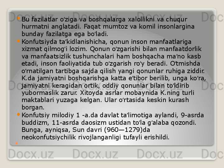 . 
Bu fazilatlar o ziga va boshqalarga xalollikni va chuqur ʻ
hurmatni anglatadi. Faqat mumtoz va komil insonlargina 
bunday fazilatga ega bo ladi.	
ʻ

Konfutsiyda ta kidlanishicha, qonun inson manfaatlariga 	
ʼ
xizmat qilmog i lozim. Qonun o zgarishi bilan manfaatdorlik 
ʻ ʻ
va manfaatsizlik tushunchalari ham boshqacha ma no kasb 	
ʼ
etadi, inson faoliyatida tub o zgarish ro y beradi. O tmishda 	
ʻ ʻ ʻ
o rnatilgan tartibga sajda qilish yangi qonunlar ruhiga ziddir. 	
ʻ
K.da jamiyatni boshqarishga katta e tibor berilib, unga ko ra, 	
ʼ ʻ
jamiyatni keragidan ortik, oddiy qonunlar bilan to ldirib 	
ʻ
yubormaslik zarur. Xitoyda asrlar mobaynida K.ning turli 
maktablari yuzaga kelgan. Ular o rtasida keskin kurash 	
ʻ
borgan.

Konfutsiy milodiy 1 -a.da davlat ta limotiga aylandi, 9-asrda 	
ʼ
buddizm, 11-asrda daosizm ustidan to la g alaba qozondi. 	
ʻ ʻ
Bunga, ayniqsa, Sun davri (960—1279)da 
neokonfutsiychilik rivojlanganligi tufayli erishildi.   