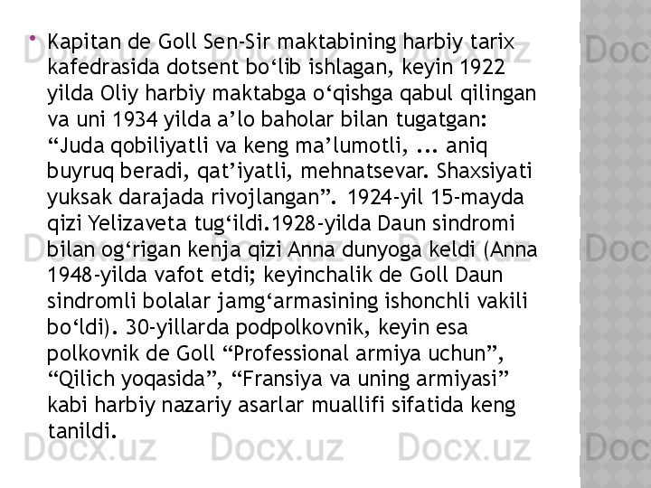 
Kapitan de Goll Sen-Sir maktabining harbiy tarix 
kafedrasida dotsent bo‘lib ishlagan, keyin 1922 
yilda Oliy harbiy maktabga o‘qishga qabul qilingan 
va uni 1934 yilda a’lo baholar bilan tugatgan: 
“Juda qobiliyatli va keng ma’lumotli, ... aniq 
buyruq beradi, qat’iyatli, mehnatsevar. Shaxsiyati 
yuksak darajada rivojlangan”. 1924-yil 15-mayda 
qizi Yelizaveta tug‘ildi.1928-yilda Daun sindromi 
bilan og‘rigan kenja qizi Anna dunyoga keldi (Anna 
1948-yilda vafot etdi; keyinchalik de Goll Daun 
sindromli bolalar jamg‘armasining ishonchli vakili 
bo‘ldi). 30-yillarda podpolkovnik, keyin esa 
polkovnik de Goll “Professional armiya uchun”, 
“Qilich yoqasida”, “Fransiya va uning armiyasi” 
kabi harbiy nazariy asarlar muallifi sifatida keng 
tanildi.   