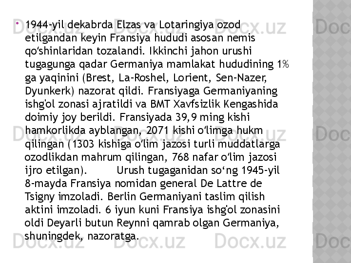 
1944-yil dekabrda Elzas va Lotaringiya ozod 
etilgandan keyin Fransiya hududi asosan nemis 
qo shinlaridan tozalandi. Ikkinchi jahon urushi ʻ
tugagunga qadar Germaniya mamlakat hududining 1% 
ga yaqinini (Brest, La-Roshel, Lorient, Sen-Nazer, 
Dyunkerk) nazorat qildi. Fransiyaga Germaniyaning 
ishg'ol zonasi ajratildi va BMT Xavfsizlik Kengashida 
doimiy joy berildi. Fransiyada 39,9 ming kishi 
hamkorlikda ayblangan, 2071 kishi o limga hukm 	
ʻ
qilingan (1303 kishiga o lim jazosi turli muddatlarga 	
ʻ
ozodlikdan mahrum qilingan, 768 nafar o lim jazosi 	
ʻ
ijro etilgan).  Urush tugaganidan so‘ng 1945-yil 
8-mayda Fransiya nomidan general De Lattre de 
Tsigny imzoladi. Berlin Germaniyani taslim qilish 
aktini imzoladi. 6 iyun kuni Fransiya ishg'ol zonasini 
oldi Deyarli butun Reynni qamrab olgan Germaniya, 
shuningdek, nazoratga.    