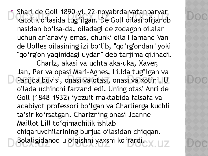 
Sharl de Goll 1890-yil 22-noyabrda vatanparvar 
katolik oilasida tug‘ilgan. De Goll oilasi olijanob 
nasldan bo‘lsa-da, oiladagi de zodagon oilalar 
uchun an'anaviy emas, chunki oila Flamand Van 
de Uolles oilasining izi bo‘lib, "qo‘rg'ondan" yoki 
"qo‘rg'on yaqinidagi uydan" deb tarjima qilinadi. 
Charlz, akasi va uchta aka-uka, Xaver, 
Jan, Per va opasi Mari-Agnes, Lillda tug'ilgan va 
Parijda buvisi, onasi va otasi, onasi va xotini. U 
oilada uchinchi farzand edi. Uning otasi Anri de 
Goll (1848-1932) iyezuit maktabida falsafa va 
adabiyot professori bo‘lgan va Charlierga kuchli 
ta’sir ko‘rsatgan. Charlzning onasi Jeanne 
Maillot Lill to‘qimachilik ishlab 
chiqaruvchilarining burjua oilasidan chiqqan. 
Bolaligidanoq u o‘qishni yaxshi ko‘rardi.   