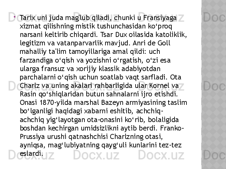 
Tarix uni juda mag'lub qiladi, chunki u Fransiyaga 
xizmat qilishning mistik tushunchasidan ko‘proq 
narsani keltirib chiqardi. Tsar Dux oilasida katoliklik, 
legitizm va vatanparvarlik mavjud. Anri de Goll 
mahalliy ta'lim tamoyillariga amal qildi: uch 
farzandiga o‘qish va yozishni o‘rgatish, o‘zi esa 
ularga fransuz va xorijiy klassik adabiyotdan 
parchalarni o‘qish uchun soatlab vaqt sarfladi. Ota 
Charlz va uning akalari rahbarligida ular Kornel va 
Rasin qo‘shiqlaridan butun sahnalarni ijro etishdi. 
Onasi 1870-yilda marshal Bazeyn armiyasining taslim 
bo‘lganligi haqidagi xabarni eshitib, achchiq-
achchiq yig‘layotgan ota-onasini ko‘rib, bolaligida 
boshdan kechirgan umidsizlikni aytib berdi. Franko-
Prussiya urushi qatnashchisi Charlzning otasi, 
ayniqsa, mag‘lubiyatning qayg‘uli kunlarini tez-tez 
eslardi.   