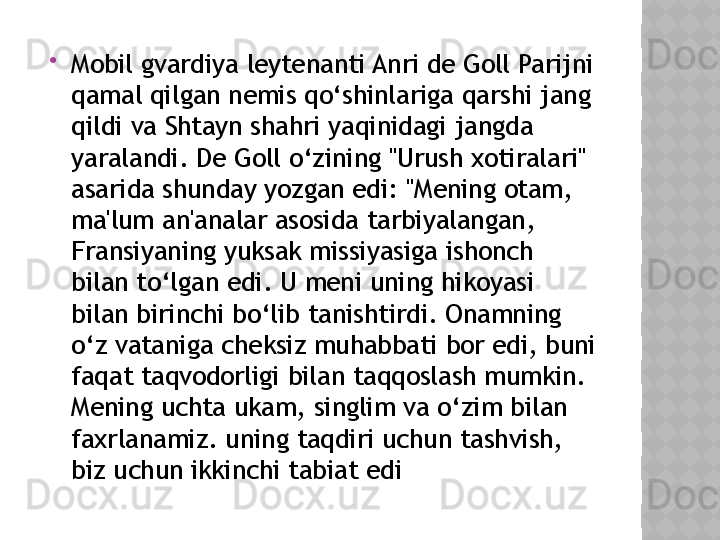 
Mobil gvardiya leytenanti Anri de Goll Parijni 
qamal qilgan nemis qo‘shinlariga qarshi jang 
qildi va Shtayn shahri yaqinidagi jangda 
yaralandi. De Goll o‘zining "Urush xotiralari" 
asarida shunday yozgan edi: "Mening otam, 
ma'lum an'analar asosida tarbiyalangan, 
Fransiyaning yuksak missiyasiga ishonch 
bilan to‘lgan edi. U meni uning hikoyasi 
bilan birinchi bo‘lib tanishtirdi. Onamning 
o‘z vataniga cheksiz muhabbati bor edi, buni 
faqat taqvodorligi bilan taqqoslash mumkin. 
Mening uchta ukam, singlim va o‘zim bilan 
faxrlanamiz. uning taqdiri uchun tashvish, 
biz uchun ikkinchi tabiat edi  