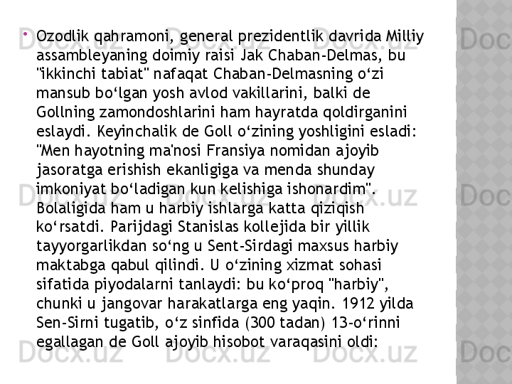 
Ozodlik qahramoni, general prezidentlik davrida Milliy 
assambleyaning doimiy raisi Jak Chaban-Delmas, bu 
"ikkinchi tabiat" nafaqat Chaban-Delmasning o‘zi 
mansub bo‘lgan yosh avlod vakillarini, balki de 
Gollning zamondoshlarini ham hayratda qoldirganini 
eslaydi. Keyinchalik de Goll o‘zining yoshligini esladi: 
"Men hayotning ma'nosi Fransiya nomidan ajoyib 
jasoratga erishish ekanligiga va menda shunday 
imkoniyat bo‘ladigan kun kelishiga ishonardim". 
Bolaligida ham u harbiy ishlarga katta qiziqish 
ko‘rsatdi. Parijdagi Stanislas kollejida bir yillik 
tayyorgarlikdan so‘ng u Sent-Sirdagi maxsus harbiy 
maktabga qabul qilindi. U o‘zining xizmat sohasi 
sifatida piyodalarni tanlaydi: bu ko‘proq "harbiy", 
chunki u jangovar harakatlarga eng yaqin. 1912 yilda 
Sen-Sirni tugatib, o‘z sinfida (300 tadan) 13-o‘rinni 
egallagan de Goll ajoyib hisobot varaqasini oldi:  