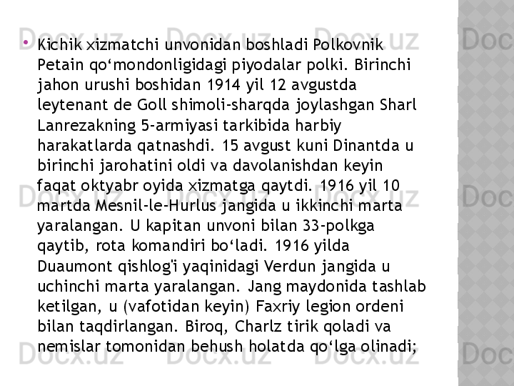 
Kichik xizmatchi unvonidan boshladi Polkovnik 
Petain qo‘mondonligidagi piyodalar polki. Birinchi 
jahon urushi boshidan 1914 yil 12 avgustda 
leytenant de Goll shimoli-sharqda joylashgan Sharl 
Lanrezakning 5-armiyasi tarkibida harbiy 
harakatlarda qatnashdi. 15 avgust kuni Dinantda u 
birinchi jarohatini oldi va davolanishdan keyin 
faqat oktyabr oyida xizmatga qaytdi. 1916 yil 10 
martda Mesnil-le-Hurlus jangida u ikkinchi marta 
yaralangan. U kapitan unvoni bilan 33-polkga 
qaytib, rota komandiri bo‘ladi. 1916 yilda 
Duaumont qishlog'i yaqinidagi Verdun jangida u 
uchinchi marta yaralangan. Jang maydonida tashlab 
ketilgan, u (vafotidan keyin) Faxriy legion ordeni 
bilan taqdirlangan. Biroq, Charlz tirik qoladi va 
nemislar tomonidan behush holatda qo‘lga olinadi;   