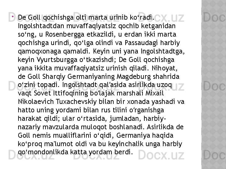 
De Goll qochishga olti marta urinib ko‘radi. 
Ingolshtadtdan muvaffaqiyatsiz qochib ketganidan 
so‘ng, u Rosenbergga etkazildi, u erdan ikki marta 
qochishga urindi, qo‘lga olindi va Passaudagi harbiy 
qamoqxonaga qamaldi. Keyin uni yana Ingolshtadtga, 
keyin Vyurtsburgga o‘tkazishdi; De Goll qochishga 
yana ikkita muvaffaqiyatsiz urinish qiladi. Nihoyat, 
de Goll Sharqiy Germaniyaning Magdeburg shahrida 
o‘zini topadi. Ingolshtadt qal asida asirlikda uzoq ʼ
vaqt Sovet Ittifoqining bo lajak marshali Mixail 	
ʻ
Nikolaevich Tuxachevskiy bilan bir xonada yashadi va 
hatto uning yordami bilan rus tilini o rganishga 	
ʻ
harakat qildi; ular o‘rtasida, jumladan, harbiy-
nazariy mavzularda muloqot boshlanadi. Asirlikda de 
Goll nemis mualliflarini o‘qidi, Germaniya haqida 
ko‘proq ma'lumot oldi va bu keyinchalik unga harbiy 
qo‘mondonlikda katta yordam berdi.  