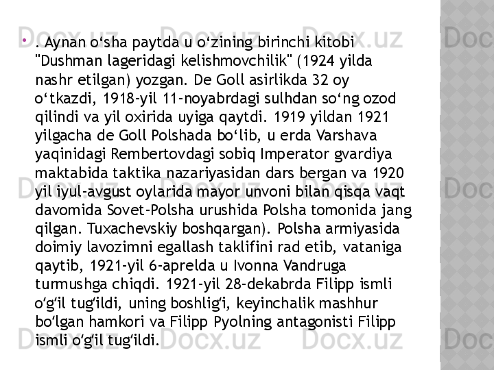 
. Aynan o‘sha paytda u o‘zining birinchi kitobi 
"Dushman lageridagi kelishmovchilik" (1924 yilda 
nashr etilgan) yozgan. De Goll asirlikda 32 oy 
o‘tkazdi, 1918-yil 11-noyabrdagi sulhdan so‘ng ozod 
qilindi va yil oxirida uyiga qaytdi. 1919 yildan 1921 
yilgacha de Goll Polshada bo‘lib, u erda Varshava 
yaqinidagi Rembertovdagi sobiq Imperator gvardiya 
maktabida taktika nazariyasidan dars bergan va 1920 
yil iyul-avgust oylarida mayor unvoni bilan qisqa vaqt 
davomida Sovet-Polsha urushida Polsha tomonida jang 
qilgan. Tuxachevskiy boshqargan). Polsha armiyasida 
doimiy lavozimni egallash taklifini rad etib, vataniga 
qaytib, 1921-yil 6-aprelda u Ivonna Vandruga 
turmushga chiqdi. 1921-yil 28-dekabrda Filipp ismli 
o g il tug ildi, uning boshlig i, keyinchalik mashhur ʻ ʻ ʻ ʻ
bo lgan hamkori va Filipp Pyolning antagonisti Filipp 	
ʻ
ismli o g il tug ildi. 	
ʻ ʻ ʻ  