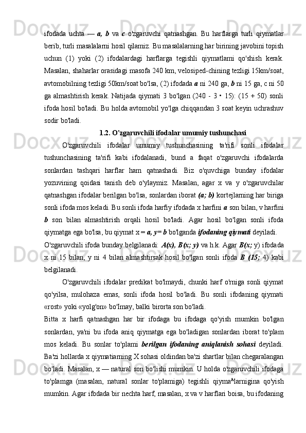 ifodada   uchta   —   a,   b   va   с   o'zgaruvchi   qatnashgan.   Bu   harflarga   turli   qiymatlar
berib, turli masalalarni hosil qilamiz. Bu masalalarning har birining javobini topish
uchun   (1)   yoki   (2)   ifodalardagi   harflarga   tegishli   qiymatlami   qo'shish   kerak.
Masalan, shaharlar orasidagi masofa 240 km, velosiped-chining tezligi 15km/soat,
avtomobilning tezligi 50km/soat bo'lsa, (2) ifodada  a  ni 240 ga,  b  ni 15 ga,  с  ni 50
ga almashtirish  kerak.  Natijada  qiymati  3  bo'lgan (240 -   3 •  15):   (15  + 50)  sonli
ifoda hosil bo'ladi. Bu holda avtomobil yo'lga chiqqandan 3 soat keyin uchrashuv
sodir bo'ladi.
1.2. O'zgaruvchili ifodalar umumiy tushunchasi
O'zgaruvchili   ifodalar   umumiy   tushunchasining   ta'rifi   sonli   ifodalar
tushunchasining   ta'rifi   kabi   ifodalanadi,   bund   a   faqat   o'zgaruvchi   ifodalarda
sonlardan   tashqari   harflar   ham   qatnashadi.   Biz   o'quvchiga   bunday   ifodalar
yozuvining   qoidasi   tanish   deb   o'ylaymiz.   Masalan,   agar   x   va   у   o'zgaruvchilar
qatnashgan ifodalar berilgan bo'lsa, sonlardan iborat  (a; b)  kortejlarning har biriga
sonli ifoda mos keladi. Bu sonli ifoda harfiy ifodada x harfini  a  son bilan, v harfini
b   son   bilan   almashtirish   orqali   hosil   bo'ladi.   Agar   hosil   bo'lgan   sonli   ifoda
qiymatga ega bo'lsa, bu qiymat x =  a, y= b  bo'lganda  ifodaning qiymati  deyiladi.
O'zgaruvchili ifoda bunday belgilanadi:  A(x), B(x; y)  va h.k. Agar  B(x;  y) ifodada
x   ni   15   bilan,   y   ni   4   bilan   almashtirsak   hosil   bo'lgan   sonli   ifoda   В   (15;   4)   kabi
belgilanadi.
O'zgaruvchili   ifodalar   predikat   bo'lmaydi,   chunki   harf   o'rniga   sonli   qiymat
qo'yilsa,   mulohaza   emas,   sonli   ifoda   hosil   bo'ladi.   Bu   sonli   ifodaning   qiymati
«rost» yoki «yolg'on» bo'Imay, balki birorta son bo'ladi.
Bitta   x   harfi   qatnashgan   har   bir   ifodaga   bu   ifodaga   qo'yish   mumkin   bo'lgan
sonlardan,   ya'ni   bu   ifoda   aniq   qiymatga   ega   bo'ladigan   sonlardan   iborat   to'plam
mos   keladi.   Bu   sonlar   to'plami   berilgan   ifodaning   aniqlanish   sohasi   deyiladi.
Ba'zi hollarda x qiymatiarning X sohasi oldindan ba'zi shartlar bilan chegaralangan
bo'ladi. Masalan, x — natural son bo'lishi mumkin. U holda o'zgaruvchili ifodaga
to'plamga   (masalan,   natural   sonlar   to'plamiga)   tegishli   qiyma A
larnigina   qo'yish
mumkin. Agar ifodada bir nechta harf, masalan, x va v harflari boisa, bu ifodaning