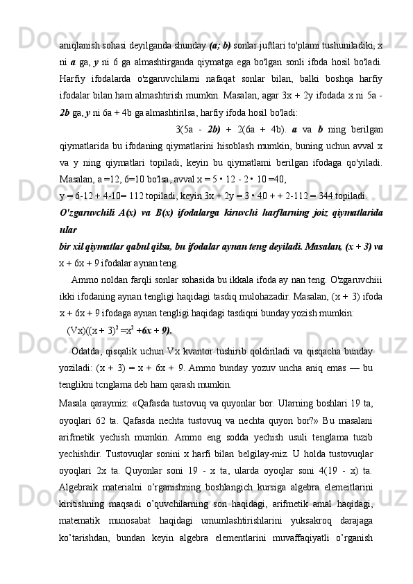 aniqlanish sohasi deyilganda shunday  (a; b)  sonlar juftlari to'plami tushuniladiki, x
ni   a   ga,   у   ni   6   ga   almashtirganda   qiymatga   ega   bo'lgan   sonli   ifoda   hosil   bo'ladi.
Harfiy   ifodalarda   o'zgaruvchilarni   nafaqat   sonlar   bilan,   balki   boshqa   harfiy
ifodalar bilan ham almashtirish mumkin. Masalan, agar 3x + 2y ifodada x ni 5a -
2b  ga,  у  ni 6a + 4b ga almashtirilsa, harfiy ifoda hosil bo'ladi:
3(5a   -   2b)   +   2(6a   +   4b).   a   va   b   ning   berilgan
qiymatlarida  bu  ifodaning  qiymatlarini  hisoblash  mumkin,  buning  uchun  avval   x
va   у   ning   qiymatlari   topiladi,   keyin   bu   qiymatlami   berilgan   ifodaga   qo'yiladi.
Masalan, a =12, 6=10 bo'lsa, avval x = 5 • 12 - 2 • 10 =40,
y = 6-12 + 4-10= 112 topiladi, keyin 3x + 2y = 3 • 40 + + 2-112 = 344 topiladi.
O'zgaruvchili   A(x)   va   B(x)   ifodalarga   kiruvchi   harflarning   joiz   qiymatlarida
ular
bir xil qiymatlar qabul qilsa, bu ifodalar aynan teng deyiladi.  Masalan, (x + 3) va
x + 6x + 9 ifodalar aynan teng.
Ammo noldan farqli sonlar sohasida bu ikkala ifoda ay nan teng. O'zgaruvchiii
ikki ifodaning aynan tengligi haqidagi tasdiq mulohazadir. Masalan, (x + 3) ifoda
x + 6x + 9 ifodaga aynan tengligi haqidagi tasdiqni bunday yozish mumkin:
(Vx)((x + 3) 2
 =x 2
  +6x + 9).
Odatda,   qisqalik   uchun   Vx   kvantor   tushirib   qoldiriladi   va   qisqacha   bunday
yoziladi:   (x   +   3)   =   x   +   6x   +   9.   Ammo   bunday   yozuv   uncha   aniq   emas   —   bu
tenglikni tcnglama deb ham qarash mumkin.
Masala qaraymiz:  «Qafasda tustovuq va quyonlar bor.   Ularning boshlari 19 ta,
oyoqlari   62   ta.   Qafasda   nechta   tustovuq   va   nechta   quyon   bor?»   Bu   masalani
arifmetik   yechish   mumkin.   Ammo   eng   sodda   yechish   usuli   tenglama   tuzib
yechishdir.   Tustovuqlar   sonini   x   harfi   bilan   belgilay-miz.   U   holda   tustovuqlar
oyoqlari   2x   ta.   Quyonlar   soni   19   -   x   ta,   ularda   oyoqlar   soni   4(19   -   x)   ta.
Algebraik   materialni   o’rganishning   boshlangich   kursiga   algebra   elemeitlarini
kiritishning   maqsadi   o’quvchilarning   son   haqidagi,   arifmetik   amal   haqidagi,
matematik   munosabat   haqidagi   umumlashtirishlarini   yuksakroq   darajaga
ko’tarishdan,   bundan   keyin   algebra   elementlarini   muvaffaqiyatli   o’rganish