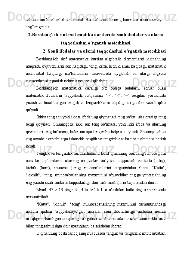 uchun   asos   hosil   qilishdan   iborat.   Bu   tushunchalarning   hammasi   o’zaro   uzviy
bog’langandir.
2.Boshlang'ich sinf matematika darslarida sonli ifodalar va ularni
taqqoslashni o’rgatish metodikasi .
2. Sonli ifodalar va ularni taqqoslashni o’rgatish metodikasi
Boshlang'ich   sinf   matematika   kursiga   algebraik   elementlarni   kiritishning
maqsadi, o'quvchilarni son haqidagi, teng, katta, kichik, amal haqidagi, matematik
munosabat   haqidagi   ma'lumotlarni   tasavvurida   uyg'otish   va   ularga   algebra
elementlarini o'ganish uchun asos hosil qilishdir.
Boshlang'ich   matematika   darsligi   o’z   oldiga   bolalarni   sonlar   bilan
matematik   ifodalarni   taqqoslash,   natijalarini   ">",   "<",   "="   belgilari   yordamida
yozish   va   hosil   bo'lgan   tenglik   va   tengsizliklarni   o'qishga   o'rgatishni   vazifa   qilib
qo'yadi.
Ikkita teng son yoki ikkita ifodaning qiymatlari teng bo'lsa, ular orasiga teng
belgi   qo'yiladi.   Shuningdek,   ikki   son   teng   bo'lmasa,   yoki   ikki   ifoda   va   ularning
qiymatlari teng bo'lmasa, bular orasiga tengsizlik belgisi qo'yiladi. Shuning uchun
eng avvalo o'quvchilarga ishonchli tenglik va tengsizliklar haqida tushuncha berish
kerak.
Tenglik va tengsizlik tushunchalarini hosil qilishning boshlang’ich bosqichi
narsalar   to'plamlarini   ularning   miqdorlari   bo’yicha   taqqoslash   va   katta   (ortiq),
kichik   (kam),   shuncha   (teng)   munosabatlarini   o'rganishdan   iborat   "Katta",
"kichik",   "teng"   munosabatlarining   mazmunini   o'quvchilar   ongiga   yetkazishning
eng yaxshi usuli sonlarni taqqoslashga doir turli mashqlarni bajarishdan iborat.
Misol:   47   >   13   deganda,   4   ta   o'nlik   1   ta   o'nlikdan   katta   degan   mazmunda
tushuntiriladi.
"Katta",   "kichik",   "teng"   munosabatlarining   mazmunini   tushuntirishdagi
muhim   qadam   taqqoslanayotgan   narsalar   soni   ikkinchisiga   nisbatan   nechta
ortiqligini, kamligini aniqlashga o’rgatish va shu asosida narsalar sonini ikki usul
bilan tenglashtirishga doir mashqlarni bajarishdan iborat.
O'qitishning boshidanoq aniq misollarda tenglik va tengsizlik munosabatlari
