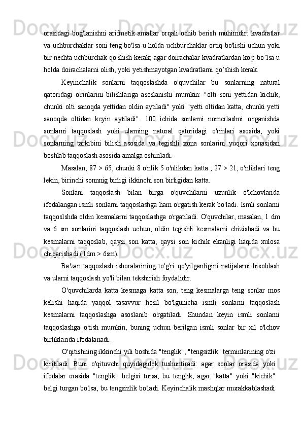 orasidagi  bog'lanishni  arifmetik amallar  orqali  ochib berish  muhimdir:  kvadratlar
va uchburchaklar soni teng bo'lsa u holda uchburchaklar ortiq bo'lishi uchun yoki
bir nechta uchburchak qo'shish kerak; agar doirachalar kvadratlardan ko'p bo’lsa u
holda doirachalarni olish, yoki yetishmayotgan kvadratlarni qo’shish kerak.
Keyinchalik   sonlarni   taqqoslashda   o'quvchilar   bu   sonlarning   natural
qatoridagi   o'rinlarini   bilishlariga   asoslanishi   mumkin:   "olti   soni   yettidan   kichik,
chunki olti  sanoqda yettidan oldin aytiladi" yoki  "yetti  oltidan katta, chunki yetti
sanoqda   oltidan   keyin   aytiladi".   100   ichida   sonlarni   nomerlashni   o'rganishda
sonlarni   taqqoslash   yoki   ularning   natural   qatoridagi   o'rinlari   asosida,   yoki
sonlarning   tarkibini   bilish   asosida   va   tegishli   xona   sonlarini   yuqori   xonasidan
boshlab taqqoslash asosida amalga oshiriladi.
Masalan, 87 > 65, chunki 8 o'nlik 5 o'nlikdan katta ; 27 > 21, o'nliklari teng
lekin, birinchi sonnnig birligi ikkinchi son birligidan katta.
Sonlani   taqqoslash   bilan   birga   o'quvchilarni   uzunlik   o'lchovlarida
ifodalangan ismli sonlarni taqqoslashga ham o'rgatish kerak bo'ladi. Ismli sonlarni
taqqoslshda oldin kesmalarni taqqoslashga o'rgatiladi. O'quvchilar, masalan, 1 dm
va   6   sm   sonlarini   taqqoslash   uchun,   oldin   tegishli   kesmalarni   chizishadi   va   bu
kesmalarni   taqqoslab,   qaysi   son   katta,   qaysi   son   kichik   ekanligi   haqida   xulosa
chiqarishadi (1dm > 6sm).
Ba'zan   taqqoslash   ishoralarining   to'g'ri   qo'yilganligini   natijalarni   hisoblash
va ularni taqqoslash yo'li bilan tekshirish foydalidir.
O'quvchilarda   katta   kesmaga   katta   son,   teng   kesmalarga   teng   sonlar   mos
kelishi   haqida   yaqqol   tasavvur   hosil   bo'lgunicha   ismli   sonlarni   taqqoslash
kesmalarni   taqqoslashga   asoslanib   o'rgatiladi.   Shundan   keyin   ismli   sonlarni
taqqoslashga   o'tish   mumkin,   buning   uchun   berilgan   ismli   sonlar   bir   xil   o'lchov
birliklarida ifodalanadi.
O'qitishning ikkinchi yili boshida "tenglik", "tengsizlik" terminlarining o'zi
kiritiladi.   Buni   o'qituvchi   quyidagidek   tushuntiradi:   agar   sonlar   orasida   yoki
ifodalar   orasida   "tenglik"   belgisi   tursa,   bu   tenglik,   agar   "katta"   yoki   "kichik"
belgi turgan bo'lsa, bu tengsizlik bo'ladi. Keyinchalik mashqlar murakkablashadi