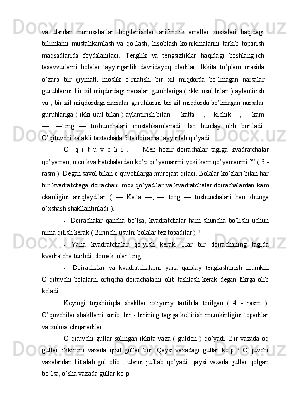 va   ulardan   munosabatlar,   bog'lanishlar,   arifmetik   amallar   xossalari   haqidagi
bilimlarni   mustahkamlash   va   qo'llash,   hisoblash   ko'nikmalarini   tarkib   toptirish
maqsadlarida   foydalaniladi.   Tenglik   va   tengsizliklar   haqidagi   boshlang’ich
tasavvurlarni   bolalar   tayyorgarlik   davridayoq   oladilar.   Ikkita   to’plam   orasida
o’zaro   bir   qiymatli   moslik   o’rnatish,   bir   xil   miqdorda   bo’lmagan   narsalar
guruhlarini bir xil miqdordagi narsalar guruhlariga ( ikki usul bilan ) aylantirish
va , bir xil miqdordagi narsalar guruhlarini bir xil miqdorda bo’lmagan narsalar
guruhlariga ( ikki usul bilan ) aylantirish bilan — katta —, —kichik —, — kam
—,   —teng   —   tushunchalari   mustahkamlanadi.   Ish   bunday   olib   boriladi.
O’qituvchi katakli taxtachada 5 ta doiracha tayyorlab qo’yadi.
O’   q   i   t   u   v   c   h   i   .   —   Men   hozir   doirachalar   tagiga   kvadratchalar
qo’yaman, men kvadratchalardan ko’p qo’yamanmi yoki kam qo’yamanmi ?” ( 3 -
rasm ). Degan savol bilan o’quvchilarga murojaat qiladi. Bolalar ko’zlari bilan har
bir  kvadratchaga doirachani  mos qo’yadilar  va kvadratchalar  doirachalardan kam
ekanligini   aniqlaydilar   (   —   Katta   —,   —   teng   —   tushunchalari   han   shunga
o’xshash shakllantiriladi ).
- Doirachalar   qancha   bo’lsa,   kvadratchalar   ham   shuncha   bo’lishi   uchun
nima qilish kerak ( Birinchi usulni bolalar tez topadilar ) ?
- Yana   kvadratchalar   qo’yish   kerak.   Har   bir   doirachaning   tagida
kvadratcha turibdi, demak, ular teng.
- Doirachalar   va   kvadratchalarni   yana   qanday   tenglashtirish   mumkin
O’qituvchi   bolalarni   ortiqcha   doirachalarni   olib   tashlash   kerak   degan   fikrga   olib
keladi.
Keyingi   topshiriqda   shakllar   ixtiyoriy   tartibda   terilgan   (   4   -   rasm   ).
O’quvchilar shakllarni surib, bir - birining tagiga keltirish mumkinligini topadilar
va xulosa chiqaradilar.
O’qituvchi   gullar   solingan   ikkita   vaza   (   guldon   )   qo’yadi.   Bir   vazada   oq
gullar,   ikkincni   vazada   qizil   gullar   bor.   Qaysi   vazadagi   gullar   ko’p   ?   O’quvchi
vazalardan   bittalab   gul   olib   ,   ularni   juftlab   qo’yadi,   qaysi   vazada   gullar   qolgan
bo’lsa, o’sha vazada gullar ko’p. 