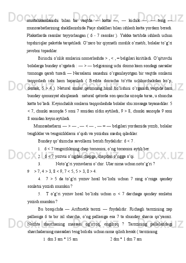 mustahkamlanishi   bilan   bir   vaqtda   —   katta   —,   —   kichik   —,   —   teng   —
munosabatlarining shakllanishida Piaje shakllari bilan ishlash katta yordam beradi.
Plakatlarda   rasmlar   tayyorlangan   (   6   -   7   rasmlar   ).   Yakka   tartibda   ishlash   uchun
topshiriqlar paketda tarqatiladi. O’zaro bir qiymatli moslik o’rnatib, bolalar to’g’ri
javobni topadilar.
Birinchi o’nlik sonlarini nomerlashda > , < , = belgilari kiritiladi. O’qituvchi
bolalarga bunday o’rgatadi : — > — belgisining uchi doimo kam sondagi narsalar
tomonga qarab turadi  — Narsalarni  sanashni  o’rganilayotgan bir  vaqtda sonlarni
taqqoslash   ishi   ham   bajariladi   (   Beshta   doiracha   to’rtta   uchburchakdan   ko’p,
demak,  5  >  4  ).  Natural  sonlar   qatorining  hosil  bo’lishini  o’rganish   vaqtida  ham
bunday qonuniyat ahiqlanadi : natural qatorda son qancha uzoqda tursa, u shuncha
katta bo’ladi. Keyinchalik sonlarni taqqoslashda bolalar shu xossaga tayanadilar. 5
< 7, chunki sanoqda 5 soni 7 sonidan oldin aytiladi, 9 > 8, chunki sanoqda 9 soni
8 sonidan keyin aytiladi.
Munosabatlarni — > — , — < — , — = — belgilari yordamida yozib, bolalar
tengliklar va tengsizliklarni o’qish va yozishni mashq qiladilar.
Bunday qo’shimcha savollarni berish foydalidir: 6 < 7 .
1. 6 < 7 tengsizlikning chap tomonini, o’ng tomonini aytib ber.
2. 6 < 7 yozvni o’ngdan chapga, chapdan o’ngga o’qi.
3. Noto’g’ri yozuvlarni o’chir. Ular nima uchun noto’g’ri ?
9 > 7, 4 > 3, 8 < 9, 7 < 5, 5 > 3, 0 > 4.
4. 7   >   5   da   to’g’ri   yozuv   hosil   bo’lishi   uchun   7   ning   o’rniga   qanday
sonlatni yozish mumkin ?
5. T   o’g’ri   yozuv   hosil   bo’lishi   uchun   □   <   7   darchaga   qanday   sonlatni
yozish mumkin ?
Bu   bosqichda   —   Arifmetik   tarozi   —   foydalidir.   Richagli   tarozining   zap
pallasiga   6   ta   bir   xil   sharcha,   o’ng   pallasiga   esa   7   ta   shunday   sharca   qo’yamiz.
Nechta   sharchaning   massasi   og’irroq,   engilroq   ?   Tarozining   pallalaridagi
sharchalarning massalari teng bolishi uchun nima qilish kerak ( tarozining 
1 dm 3 sm * 15 sm 2 dm * 1 dm 7 sm