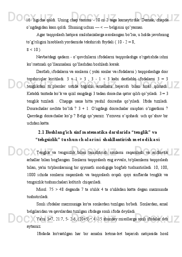 10 ligicha qoldi. Uning chap tomoni - 10 ni 2 taga kamaytirdik. Demak, chapda
o’ngdagidan kam qoldi.  Shuning uchun — < — belgisini qo’yaman.
Agar taqqoslash hatijasi mulohazalarga asoslangan bo’lsa, u holda javobning
to’g’riligini hisoblash yordamida tekshirish foydali ( 10 - 2 = 8,
8 < 10 ).
Navbatdagi qadam - o’quvchilarni ifodalarni taqqoslashga o’rgatishda ishni
ko’rsatmali qo’llanmalani qo’llashdan boshlash kerak.
Dastlab, ifodalarni va sonlarni ( yoki sonlar va ifodalarni ) taqqoslashga doir
topshiriqlar   kiritiladi.   3   +   1   >   3   ,   3   -   1   <   3   kabi   dastlabki   ifodalarni   3   =   3
tenglikdan   to’plamlar   ustida   tegishli   amallarni   bajarish   bilan   hosil   qilinadi.
Katakli taxtada ko’k va qizil rangdagi 3 tadan doiracha qator qilib qo’yiladi.  3 = 3
tenglik   tuziladi   .   Chapga   uana   bitta   yashil   doirasha   qo’yiladi.   Ifoda   tuziladi.
Dourachalar   nechta   bo’ldi   ?   3   +   1.   O’ngdagi   doirachalar   miqdori   o’zgardimi   ?
Qaerdagi doirachalar ko’p ? Belgi qo’yamiz. Yozuvni o’qishadi: uch qo’shuv bir
uchdan katta. 
2.1 Boshlang'ich sinf matematika darslarida “tenglik” va
“tehgsizlik”  t u s h u n c h a l a r i n i  shakllantirish  m e t o d i k a s i
Tenglik   va   tengsizlik   bilan   tanishtirish   sonlarni   raqamlash   va   arifmetik
arhallar bilan bog'langan. Sonlarni taqqoslash eng avvalo, to'plamlarni taqqoslash
bilan, ya'ni  to'plamlarning bir  qiymatli  mosligiga bog'lab  tushuntiriladi.  10, 100,
1000   ichida   sonlarni   raqamlash   va   taqqoslash   orqali   quyi   sinflarda   tenglik   va
tengsizlik tushunchalari keltirib chiqariladi.
Misol.   75   >   48   deganda   7   ta   o'nlik   4   ta   o'nlikdan   katta   degan   mazmunda
tushutiriladi.
Sonli ifodalar mazmuniga ko'ra sonlardan tuzilgan bo'ladi. Sonlardan, amal
belgilaridan va qavslardan tuzilgan ifodaga sonli ifoda deyiladi.
Ya'ni 3+7, 21:7, 5- 2-6, (20+5) • 4 -15 shunday misollarga sonli ifodalar deb
aytamiz.
Ifodada   ko'rsatilgan   har   bir   amalni   ketma-ket   bajarish   natijasida   hosil 