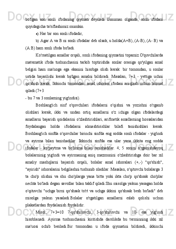 bo'lgan   son   sonli   ifodaning   qiymati   deyiladi   Umuman   olganda,   sonli   ifodani
quyidagicha ta'riflashimiz mumkin.
a) Har bir son sonli ifodadir,
b) Agar A va B ni sonli ifodalar deb olsak, u holda(A+B), (A-B), (A- B) va
(A:B) ham sonli ifoda bo'ladi.
Ko'rsatilgan amallar orqali, sonli ifodaning qiymatini topamiz.O'quvchilarda
matematik   ifoda   tushunchasini   tarkib   toptirishda   sonlar   orasiga   qo'yilgan   amal
belgisi   ham   ma'noga   ega   ekanini   hisobga   olish   kerak:   bir   tomondan,   u   sonlar
ustida   bajarilishi   kerak   bo'lgan   amalni   bildiradi.   Masalan,   7+3   -   yettiga   uchni
qo'shish   kerak.   Ikkinchi   tomondan,   amal   ishorasi   ifodani   aniqlash   uchun   hizmat
qiladi.(7+3
- bu 7 va 3 sonlarning yig'indisi).
Boshlang'ich   sinf   o'quvchilari   ifodalarni   o'qishni   va   yozishni   o'rganib
olishlari   kerak,   ikki   va   undan   ortiq   amallarni   o'z   ichiga   olgan   ifodalardagi
amallarni   bajarish   qoidalarini   o'zlashtirishlari,   arifmetik  amallarning   hossalaridan
foydalangan   holda   ifodalarni   almashtirishlar   bilafi   tanishishlari   kerak.
Boshlang'ich  sinfda o'quvchilar  birinchi sinfda eng sodda sonli  ifodalar  -  yig'indi
va   ayirma   bilan   tanishadilar.   Ikkinchi   sinfda   esa   ular   yana   ikkita   eng   sodda
ifodalar   -   ko'paytma   va   bo'linma   bilan   tanishadilar.   4;   5   sonini   o'rganishdayoq
bolalarninig   yig'indi   va   ayirmaning   aniq   mazmunini   o'zlashtirishga   doir   bar   xil
amaliy   mashqlarni   bajarish   orqali,   bolalar   amal   ishoralari   (+,-)   "qo'shish",
"ayirish" ishoralarini belgilashni tushunib oladilar. Masalan, o'qituvchi bolalarga 3
ta   cho'p   olishni   va   shu   cho'plarga   yana   bitta   yoki   ikta   cho'p   qo'shsak   cho'plar
nechta bo'ladi degan savollar bilan taklif qiladi.Shu misolga yakun yasagan holda
o'qituvchi   "uchga   birni   qo'shsak   to'rt   va   uchga   ikkini   qo'shsak   besh   bo'ladi"   deb
misolga   yakun   yasaladi.Bolalar   o'rgatilgan   amallarni   eslab   qolishi   uchun
plakatlardan foydalanish foydalidir.
Misol;   7+3=10   7-qo'shiluvchi,   3-qo'shiluvchi   va   10-   esa   yig'indi
hisoblanadi.   Ayirma   tushunchasini   kiritishda   darslikda   bu   terminning   ikki   xil
ma'uosi   ochib   beriladi.Bir   tomondan   u   ifoda   qiymatini   bildiradi,   ikkinchi