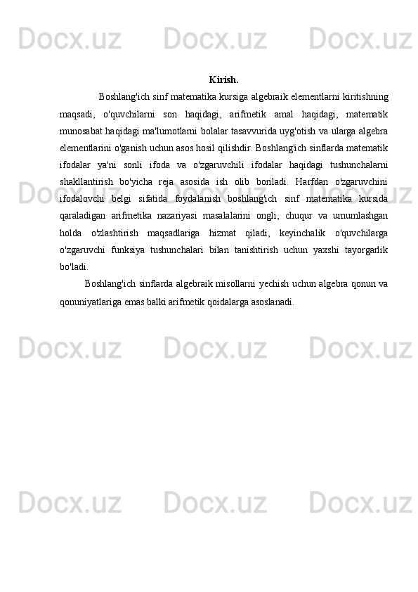 Kirish.
Boshlang'ich sinf matematika kursiga algebraik elementlarni kiritishning
maqsadi,   o'quvchilarni   son   haqidagi,   arifmetik   amal   haqidagi,   matematik
munosabat haqidagi ma'lumotlarni bolalar tasavvurida uyg'otish va ularga algebra
elementlarini o'ganish uchun asos hosil qilishdir. Boshlang'ich sinflarda matematik
ifodalar   ya'ni   sonli   ifoda   va   o'zgaruvchili   ifodalar   haqidagi   tushunchalarni
shakllantirish   bo'yicha   reja   asosida   ish   olib   boriladi.   Harfdan   o'zgaruvchini
ifodalovchi   belgi   sifatida   foydalanish   boshlang'ich   sinf   matematika   kursida
qaraladigan   arifmetika   nazariyasi   masalalarini   ongli,   chuqur   va   umumlashgan
holda   o'zlashtirish   maqsadlariga   hizmat   qiladi,   keyinchalik   o'quvchilarga
o'zgaruvchi   funksiya   tushunchalari   bilan   tanishtirish   uchun   yaxshi   tayorgarlik
bo'ladi. 
Boshlang'ich sinflarda algebraik misollarni yechish uchun algebra qonun va
qonuniyatlariga emas balki arifmetik qoidalarga asoslanadi. 