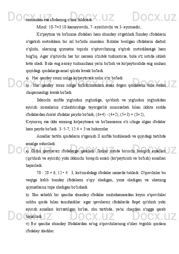 tomondan esa ifodaning o'zini bildiradi.
Misol: 10-7=3 10-kamayuvchi, 7- ayiriluvchi va 3- ayirmadir,
Ko'paytma va bo'linma ifodalari ham shunday o'rgatiladi.Sunday ifodalarni
o'rgatish   metodikasi   bir   xil   bo'lishi   mumkin.   Bolalar   berilgan   ifodalarni   darhol
o'qlishi,   ularning   qiymatni   topishi   o'qituvchining   o'qitish   metodikasiga   ham
bog'liq.  Agar   o'qituvchi   har   bir  narsani  o'zidek   tushuntirsa,  bola   o'z  ustida  ishlab
keta oladi. Bola eng asosiy tushunchani ya'ni bo'lish va ko'paytirishda eng muhim
quyidagi qoidalarga amal qilishi kerak bo'ladi.
a) Har qanday sonni nolga ko'paytirsak nolni o'zi bo'ladi.
b) Har   qanday   sonni   nolga   bo'lish'mumkin   emas   degan   qoidalarni   bola   esdan
chiqarmasligi kerak bo'ladi.
Ikkinchi   sinfda   yig'indini   yig'indiga,   qo'shish   va   yig'indini   yig'indidan
ayirish   xossalarini   o'zlashtirishga   tayorgarlik   munosabati   bilan   ikkita   sodda
ifodalardan iborat ifodalar paydo bo'ladi; (6+4) - (4+2); (5+3) + (3+2);
Keyinroq   esa   ikki   sonning   ko'paytmasi   va   bo'linmasini   o'z   ichiga   olgan   ifodalar
ham paydo bo'ladi. 3- 5-7; 12:4 + 3 va hokozolar.
Amallar tartibi qoidalarni o'rganish II sinfda boshlanadi va quyidagi tartibda
amalga oshiriladi:
a) Oldin   qavslarsiz   ifodalarga   qaraladi.   Sonlar   ustida   birinchi   bosqich   amallari
(qo'shish va ayirish) yoki ikkinchi bosqich amali (ko'paytirish va bo'lish) amallari
bajariladi.
70 - 20 + 6; 12 • 4 : 3; ko'rinishdagi ifodalar nazarda tutiladi. O'quvchilar bu
vaqtga   kelib   bunday   ifodalarni   o'qiy   oladigan,   yoza   oladigan   va   ularning
qiymatlarini topa oladigan bo'lishadi.
b) Shu   sababli   bir   qancha   shunday   ifodalar   muhokamasidan   keyin   o'quvchilar
ushbu   qoida   bilan   tanishadilar:   agar   qavslarsiz   ifodalarda   faqat   qo'shish   yoki
ayirish   amallari   ko'rsatilgan   bo'lsa,   shu   tartibda,   ya'ni   chapdan   o'ngga   qarab
bajariladi.
v)   Bir   qancha   shunday   Ifodalardan   so'ng   o'quvchilarning   o'zlari   tegishli   qoidani
ifodalay oladilar.