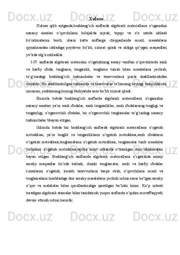 Xulosa
Xulosa   qilib   aytganda , boshlang ’ ich   sinflarda   algebraik   materiallarni   o ’ rganishni
nazariy   asoslari   o ’ quvchilarni   kelajakda   ziyrak ,   topqir   va   o ’ z   ustida   ishlash
ko ’ nikmalarini   berib ,   ularni   katta   sinflarga   chiqqanlarida   misol ,   masalalarni
qiynalmasdan   ishlashga   poydevor   bo ’ lib ,   xizmat   qiladi   va   oldiga   qo ’ ygan   maqsadlari
yo ’ lida   olg ’ a   intiladilar .
I - IV   sinflarda   algebraik   materialni   o ’ rgatishning   asosiy   vazifasi   o ’ quvchilarda   sonli
va   harfiy   ifoda ,   tenglama ,   tengsizlik ,   tenglama   tuzish   bilan   masalalarni   yechish ,
to ’ g ’ risidagi   boshlang ’ ich   tushunchalar   va   tasavvurlarni   puxta   shakllantirishdan
iboratdir .   Bu   shakllantirilgan   tushuncha   va   tasavvurlar   ta ’ limning   keyingi   bosqichlarida ,
umuman ,  yoshlarning   keyingi   faoliyatida   asos   bo ’ lib   xizmat   qiladi .
Birinchi   bobda   boshlang ’ ich   sinflarda   algebraik   materiallarni   o ’ rganishni
nazariy   asoslari   ya ’ ni   sonli   ifodalar ,   sonli   tengsizliklar ,   sonli   ifodalarning   tengligi   va
tengsizligi ,   o ’ zgaruvchili   ifodalar ,   bir   o ’ zgaruvchili   tenglamalar   to ’ g ’ isidagi   nazariy
tushunchalar   bbayon   etilgan .
Ikkinchi   bobda   biz   boshlang ’ ich   sinflarda   algebraik   materiallarni   o ’ rgatish
metodikasi ,   ya ’ ni   tenglik   va   tengsizliklarni   o ’ rgatish   metodikasi , sonli   ifodalarni
o ’ rgatish   metodikasi , tenglamalarni   o ’ rgatish   metodikasi ,   tenglamalar   tuzib   masalalar
yechishni   o ’ rgatish   metodikasi , tajriba   sinov   ishlarida   o ’ tkazilgan   dars   ishlanmalari
bayon   etilgan .   Boshlang ’ ich   sinflarida   algebraik   materiallarni   o ’ rgatishda   asosiy
amaliy   maqsadlar   ko ’ zda   tutiladi ,   chunki   tenglamalar ,   sonli   va   harfiy   ifodalar
xossalarini   o ’ rgatish ,   kerakli   tasavvurlarni   barpo   etish ,   o ’ quvchilarni   misol   va
tenglamalarni   hisoblashga   doir   amaliy   masalalarni   yechish   uchun   zarur   bo ’ lgan   amaliy
o ’ quv   va   malakalar   bilan   qurollantirishga   qaratilgan   bo ’ lishi   lozim .   Ko ’ p   uchrab
turadigan   algebraik   atamalar   bilan   tanishtirish   yuqori   sinflarda   o ’ qishni   muvaffaqiyatli
davom   ettirish   uchun   zarurdir .