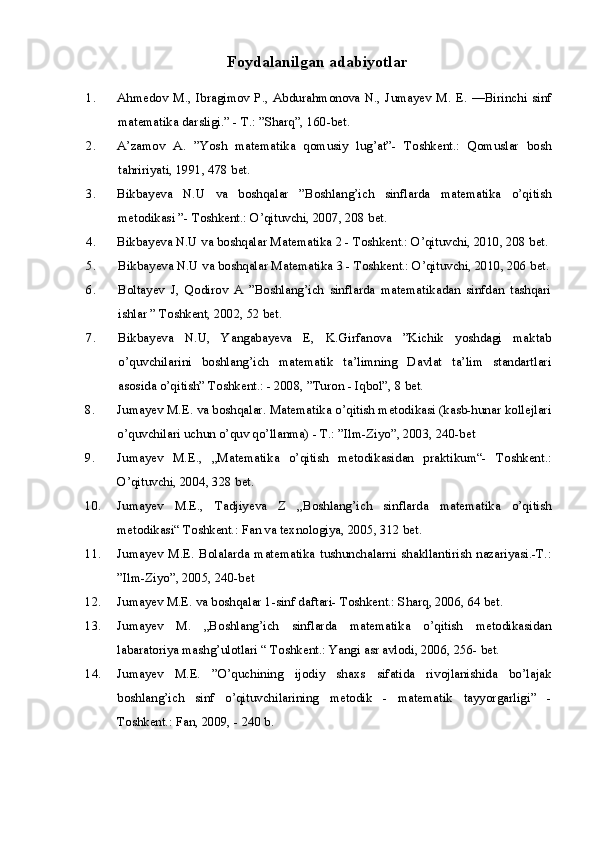 Foydalanilgan adabiyotlar
1. Ahmedov   M.,   Ibragimov   P.,   Abdurahmonova   N.,   Jumayev   M.  E.   —Birinchi   sinf
matematika darsligi.” - T.: ”Sharq”, 160-bet.
2. A’zamov   A.   ”Yosh   matematika   qomusiy   lug’at”-   Toshkent.:   Qomuslar   bosh
tahririyati, 1991, 478 bet.
3. Bikbayeva   N.U   va   boshqalar   ”Boshlang’ich   sinflarda   matematika   o’qitish
metodikasi ”- Toshkent.: O’qituvchi, 2007, 208 bet.
4. Bikbayeva N.U va boshqalar Matematika 2 - Toshkent.: O’qituvchi, 2010, 208 bet.
5. Bikbayeva N.U va boshqalar Matematika 3 - Toshkent.: O’qituvchi, 2010, 206 bet.
6. Boltayev   J,   Qodirov   A   ”Boshlang’ich   sinflarda   matematikadan   sinfdan   tashqari
ishlar ” Toshkent, 2002, 52 bet.
7. Bikbayeva   N.U,   Yangabayeva   E,   K.Girfanova   ”Kichik   yoshdagi   maktab
o’quvchilarini   boshlang’ich   matematik   ta’limning   Davlat   ta’lim   standartlari
asosida o’qitish” Toshkent.: - 2008, ”Turon - Iqbol”, 8 bet.
8. Jumayev M.E. va boshqalar. Matematika o’qitish metodikasi (kasb-hunar kollejlari
o’quvchilari uchun o’quv qo’llanma) - T.: ”Ilm-Ziyo”, 2003, 240-bet
9. Jumayev   M.E.,   „Matematika   o’qitish   metodikasidan   praktikum“-   Toshkent.:
O’qituvchi, 2004, 328 bet.
10. Jumayev   M.E.,   Tadjiyeva   Z   „Boshlang’ich   sinflarda   matematika   o’qitish
metodikasi“ Toshkent.: Fan va texnologiya, 2005, 312 bet.
11. Jumayev   M.E.   Bolalarda   matematika   tushunchalarni   shakllantirish   nazariyasi.-T.:
”Ilm-Ziyo”, 2005, 240-bet
12. Jumayev M.E. va boshqalar 1-sinf daftari- Toshkent.: Sharq, 2006, 64 bet.
13. Jumayev   M.   „Boshlang’ich   sinflarda   matematika   o’qitish   metodikasidan
labaratoriya mashg’ulotlari “ Toshkent.: Yangi asr avlodi, 2006, 256- bet.
14. Jumayev   M.E.   ”O’quchining   ijodiy   shaxs   sifatida   rivojlanishida   bo’lajak
boshlang’ich   sinf   o’qituvchilarining   metodik   -   matematik   tayyorgarligi”   -
Toshkent.: Fan, 2009, - 240 b.