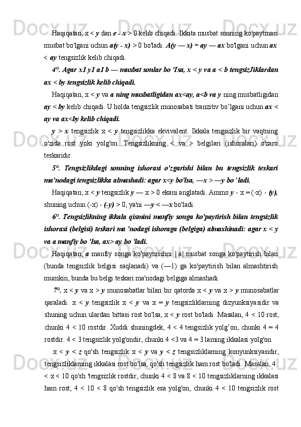 Haqiqatan, x <  у  dan  e - x >  0 kelib chiqadi.  Ikkita musbat sonning ko'paytmasi
musbat bo'lgani uchun  a(y - x) >  0 bo'ladi.  A(y  —  x) = ay  —  ax  bo'lgani uchun  ax
< ay  tengsizlik kelib chiqadi.
4°.  Agar x 1  y 1  a 1  b  —  musbat sonlar bo 'Isa, x <  у  va a < b tengsizJiklardan
ax < by tengsizlik kelib chiqadi.
Haqiqatan, x <  у  va  a ning musbatligidan ax<ay, a<b va y  ning musbatligidan
ay < by  kelib chiqadi. U holda tengsizlik munosabati tranzitiv bo’lgani uchun  ax <
ay va ax<by kelib chiqadi.
у   >   x   tengsizlik   x   <   у   tengsizlikka   ekvivalent.   Ikkala   tengsizlik   bir   vaqtning
o'zida   rost   yoki   yolg'on.   Tengsizlikning   <   va   >   belgilari   (ishoralari)   o'zaro
teskaridir.
5°.   Tengsizlikdagi   sonning   ishorasi   o'zgarishi   bilan   bu   tengsizlik   teskari
ma'nodagi tengsizlikka almashadi: agar x<y bo'lsa,   —x >   —y bo ’ladi.
Haqiqatan, x <  у  tengsizlik  у  — x > 0 ekani anglatadi. Ammo  у  - x = (-x) -  (y),
shuning uchun (-x) -  (-y) >  0, ya'ni  —y <  — x  bo'ladi.
6°.   Tengsizlikning  ikkala qismini  manfiy songa ko'paytirish  bilan tengsizlik
ishorasi (belgisi) teskari ma 'nodagi ishoraga (belgiga) almashinadi: agar x <  у
va a manfiy bo 'lsa, ax> ay bo 'ladi.
Haqiqatan,   a   manfiy   songa   ko'paytirishni   |   a|   musbat   songa   ko'paytirish   bilan
(bunda   tengsizlik   belgisi   saqlanadi)   va   (—1)   ga   ko'paytirish   bilan   almashtirish
mumkin, bunda bu belgi teskari ma'nodagi belgiga almashadi.
7°.   x <   у   va x >   у   munosabatlar bilan bir qatorda x <   у   va x >   у   munosabatlar
qaraladi.   x   <   у   tengsizlik   x   <   у   va   x   =   у   tengsizliklarning   dizyunksiyasidir   va
shuning uchun ulardan bittasi rost bo'lsa, x <   у   rost bo'ladi. Masalan, 4 < 10 rost,
chunki 4 < 10 rostdir. Xuddi shuningdek, 4 < 4 tengsizlik yolg’on, chunki 4 = 4
rostdir. 4 < 3 tengsizlik yolg'ondir, chunki 4 <3 va 4 = 3 laming ikkalasi yolg'on.
x   <   у   <   z   qo'sh   tengsizlik   x   <   у   va   у   <   z   tengsizliklarning   konyunksiyasidir,
tengsizliklarning ikkalasi rost bo'lsa, qo'sh tengsizlik ham rost bo'ladi.  Masalan, 4
< x < 10 qo'sh 'tengsizlik rostdir, chunki 4 < 8 va 8 < 10 tengsizliklarning ikkalasi
ham   rost;   4   <   10   <   8   qo'sh   tengsizlik   esa   yolg'on,   chunki   4   <   10   tengsizlik   rost 