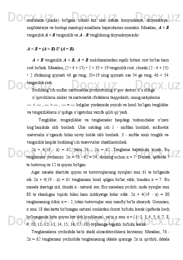 mulohaza   (jumla)   bo'lgani   uchun   biz   ular   ustida   konyunksiya,   dizyunksiya,
implikatsiya va boshqa mantiqiy amallarni bajarishimiz mumkin. Masalan,  A <  В
tengsizlik  A <  В  tengsizlik va  A -  В  tenglikning dizyunksiyasidir:
A  <  В  = (A < B)  U  (A = B).
A <   В   tengsizlik   A <   В ,   А   =   В   mulohazalardan aqalli  bittasi  rost  bo'lsa  ham
rost bo'ladi. Masalan, (2 • 4 + 15) • 2 < 35 + 19 tengsizlik rost, chunki (2 - 4 + 15)
•   2   ifodaning   qiymati   46   ga   teng,   35+19   ning   qiymati   esa   54   ga   teng,   46   <   54
tengsizlik rost.
Boshlang’ich sinflar matematika predmetining o’quv dasturi o’z oldiga
o’quvchilarni sonlar va matematik ifodalarni taqqoslash, uning natijalarini
— < — , — > — , — = — belgilar yordamida yozish va hosil bo’lgan tengliklar
va tengsizliklarni o’qishga o’rgatishni vazifa qilib qo’yadi.
Tengliklar,   tengsizliklar   va   tenglamalar   haqidagi   tushunchalar   o’zaro
bog’lanishda   olib   boriladi.   Ular   ustidagi   ish   1   -   sinfdan   boshlab,   arifmetik
materialni   o’rganish   bilan   uzviy   holda   olib   boriladi.   3   -   sinfda   sonli   tenglik   va
tengsizlik haqida boshlang’ich tasavvurlar shakllantiriladi.
2x   +   4(19   -   x)   =   62,   ya'ni   76   -   2x   =   62.   Tenglama   bajarilishi   kcrak.   Bu
tenglamani yechamiz: 2x = 76 - 62 = 14, shuning uchun x = 7. Demak, qafasda 7
ta tustovuq va 12 ta quyon bo'lgan.
Agar   masala   shartida   quyon   va   tustovuqlarning   oyoqlari   soni   61   ta   bo'lganda
edi   2x   +   4(19   -   x)   =   61   tenglamani   hosil   qilgan   bo'lar   edik,   bundan   x   =   7.   Bu
masala shartiga zid, chunki x - natural son. Biz masalani yechib, unda oyoqlar soni
80   ta   ekanligini   topish   bilan   ham   ziddiyatga   kelar   edik.   2x   +   4(19   -   x)   =   80
tenglamaning ildizi x = - 2, lekin tustovuqlar soni manfiy bo'la olmaydi. Umuman,
x soni 18 dan katta bo'lmagan natural sonlardan iborat bo'lishi kerak (qafasda hech
bo'lmaganda bitta quyon bor deb hisoblansa), ya'ni x soni x = {1; 2; 3; 4; 5; 6; 7; 8;
9; 10; 11; 12; 13; 14; 15; 16; 17; 18} to'plamga tegishli bo'lishi kerak.
Tenglamalarni  yechishda ba'zi  shakl  almashtirishlarni  kiritamiz. Masalan,  76 -
2x =  62 tenglamani   yechishda  tenglamaning  ikkala  qismiga  2x ni  qo'shib,   ikkala