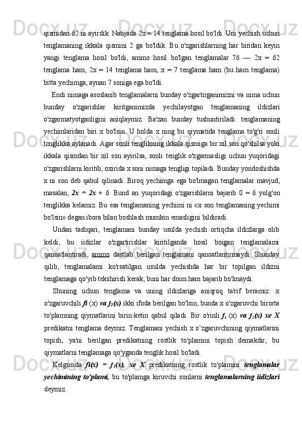qismidan 62 ni ayirdik. Natijada 2x = 14 tenglama hosil bo'ldi. Uni yechish uchun
tenglamaning   ikkala   qismini   2   ga   bo'ldik.   Bu   o'zgarishlarning   har   biridan   keyin
yangi   tenglama   hosil   bo'ldi,   ammo   hosil   bo'lgan   tenglamalar   76   —   2x   =   62
tenglama   ham,   2x   =   14   tenglama   ham,   x   =   7   tenglama   ham   (bu   ham   tenglama)
bitta yechimga, aynan 7 soniga ega bo'ldi.
Endi nimaga asoslanib tenglamalarni bunday o'zgartirganimizni va nima uchun
bunday   o'zgarishlar   kiritganimizda   yechilayotgan   tenglamaning   ildizlari
o'zgarmatyotganligini   aniqlaymiz.   Ba'zan   bunday   tushuntiriladi:   tenglamaning
yechimlaridan   biri   x   bo'lsin.   U   holda   x   ning   bu   qiymatida   tenglama   to'g'ri   sonli
tcnglikka aylanadi. Agar sonli tenglikning ikkala qismiga bir xil son qo'shilsa yoki
ikkala   qismdan   bir   xil   son   ayirilsa,   sonli   tenglik   o'zgarmasligi   uchun   yuqoridagi
o'zgarishlarni kiritib, oxirida x soni nimaga tengligi topiladi. Bunday yondoshishda
x  ni   son   deb  qabul   qilinadi.  Biroq   yechimga   ega  bo'lmagan   tenglamalar   mavjud,
masalan,   2x   =   2x   +   6.   Bund   an   yuqoridagi   o'zgarishlarni   bajarib   0   =   6   yolg'on
tenglikka kelamiz. Bu esa tenglamaning yechimi ni «x son tenglamaning yechimi
bo'lsin» degan ibora bilan boshlash mumkin emasligini bildiradi.
Undan   tashqari,   tenglamani   bunday   usulda   yechish   ortiqcha   ildizlarga   olib
keldi,   bu   iidizlar   o'zgartirishlar   kiritilganda   hosil   boigan   tenglamalami
qanoatlantiradi,   ammo   dastlab   berilgan   tenglamani   qanoatlantirmaydi.   Shunday
qilib,   tenglamalami   ko'rsatilgan   usulda   yechishda   har   bir   topilgan   ildizni
tenglamaga qo'yib tekshirish kerak, buni har doim ham bajarib bo'lmaydi.
Shuning   uchun   tenglama   va   uning   ildizlariga   aniqroq   ta'rif   beramiz:   x
o'zgaruvchili  fi  (x)  va f
2 (x)  ikki ifoda berilgan bo'lsin, bunda x o'zgaruvchi birorta
to'plamning   qiymatlarini   birin-ketin   qabul   qiladi.   Bir   o'rinli   f
i   (x)   va   f
2 (x)   xe   X
predikatni  tenglama deymiz. Tenglamani  yechish x o’zgaruvchining qiymatlarini
topish,   ya'ni   berilgan   predikatning   rostlik   to'plamini   topish   demakdir,   bu
qiymatlarni tenglamaga qo'yganda tenglik hosil bo'ladi.
Kelgusida   fi(x)   =   f
2 (x),   xe   X   predikatning   rostlik   to'plamini   tenglamalar
yechimining   to'plami,   bu   to'plamga   kiruvchi   sonlarni   tenglamalarning   iidizlari
deymiz.