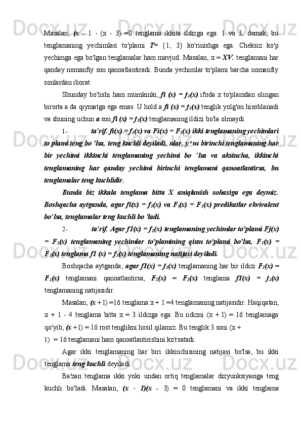 Masalan,   (x   -   1   -   (x   -   3)   =0   tenglama   ikkita   ildizga   ega:   1   va   3,   demak,   bu
tenglamaning   yechimlari   to'plami   T=   {1;   3}   ko'rinishga   ega.   Cheksiz   ko'p
yechimga ega bo'lgan tenglamalar ham mavjud. Masalan, x =  XV.  tenglamani har
qanday nomanfiy son qanoatlantiradi. Bunda yechimlar to'plami barcha nomanfiy
sonlardan iborat.
Shunday  bo'lishi   ham   mumkinki,   fi   (x)   =   f
2 (x)   ifoda  x   to'plamdan   olingan
birorta a da qiymatga ega emas. U hold a  fi (x) = f
2 (x)  tenglik yolg'on hisoblanadi
va shuning uchun  a  son  fi (x) = f
2 (x)  tenglamaning ildizi bo'la olmaydi.
1- ta’rif.  fi(x) = f
2 (x) va Fi(x)  =  F
2 (x) ikki tenglamaning yechimlari
to plami teng bo 'lsa, teng kuchli deyiladi, ular,  у ^ ш  birinchi tenglamaning har
bir   yechimi   ikkinchi   tenglamaning   yechimi   bo   ’lsa   va   aksincha,   ikkinchi
tenglamaning   har   qanday   yechimi   birinchi   tenglamani   qanoatlantirsa,   bu
tenglamalar teng kuchlidir.
Bunda   biz   ikkala   tenglama   bitta   X   aniqlanish   sohasiga   ega   deymiz.
Boshqacha   aytganda,   agar   fi(x)   =   f
2 (x)   va   F
i (x)   =   F
2 (x)   predikatlar   ekvivalent
bo’lsa, tenglamalar teng kuchli bo 'ladi.
2- ta’rif.  Agar f1(x) = f
2 (x) tenglamaning yechimlar to'plami Fj(x)
=   F
2 (x)   tenglamaning   yechimlar   to'plamining   qism   to'plami   bo'lsa,   F
1 (x)   =
F
2 (x) tenglama f1 (x) = f
2 (x) tenglamaning natijasi deyiladi.
Boshqacha aytganda,   agar f1(x) = f
2 (x)   tenglamaning har bir ildizi   F
1 (x)   =
F
2 (x)   tenglamani   qanoatlantirsa,   F
1 (x)   =   F
2 (x)   tenglama   f1(x)   =   f
2 (x)
tenglamaning natijasidir.
Masalan,  (x  + l) =16 tenglama x + 1 =4 tenglamaning natijasidir. Haqiqatan,
x   +   1   -   4   tenglama   bitta   x   =   3   ildizga   ega.   Bu   iidizni   (x   +   l)   =   16   tenglamaga
qo'yib,  (x  +1) = 16 rost tenglikni hosil qilamiz.  Bu tenglik 3 soni (x +
1) = 16 tenglamani ham qanoatlantirishini ko'rsatadi.
Agar   ikki   tenglamaning   har   biri   ikkinchisining   natijasi   bo'lsa,   bu   ikki
tenglama  teng kuchli  deyiladi.
Ba'zan   tenglama   ikki   yoki   undan   ortiq   tenglamalar   dizyunksiyasiga   teng
kuchli   bo'ladi.   Masalan,   (x   -   1)(x   -   3)   =   0   tenglamani   va   ikki   tenglama