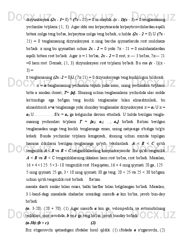 dizyunksiyasi  (2x - 1=  0) ^  (7x -  21) = 0 ni olaylik.  (x - 1)(x  - 3) = 0 tenglamaning
yechimlar to'plami {1; 3}. Agar ikki son ko'paytmasida ko'paytiruvchilardan aqalli
bittasi nolga teng bo'lsa, ko'paytma nolga teng bo'ladi, u holda  (2x - 2 =  0) U  (7x  -
21)   =   0   tenglamaning   dizyunksiyasi   x   ning   barcha   qiymatlarida   rost   mulohaza
bo'ladi. x ning bu qiymatlari  uchun   2x - 2   = 0 yoki  7x - 21 = 0 mulohazalardan
aqalli bittasi rost bo'ladi.  Agar x = 1 bo'lsa,  2x - 2  = 0 rost, x — 3 bo'lsa, 7x— 21
=0 ham rost. Demak, {1; 3} dizyunksiyasi rost to'plami bo'ladi. Bu esa   (x   - l)(x -
3) =
0 tenglamaning  (2x -2 =  0)U (7x-21) = 0 dizyunksiyaga teng kuchliligini bildiradi.
x =   a   tenglamaning yechimini  topish juda oson,  uning yechimlari  to'plami
bitta a sondan iborat,   T= {a}.   Shuning uchun tenglamalarni yechishda ular sodda
ko'rinishga   ega   bo'lgan   teng   kuchli   tenglamalar   bilan   almashtiriladi,   bu
almashtirish  x=a  tenglamaga yoki shunday tenglamalar dizyunksiyasi x =  a
1  U x =
a
2  U ................... Ux = a
n   ga kelguncha davom ettiriladi. U holda berilgan tengla -
maning   yechimlari   to'plami   T   =   {a
1 ;   a
2 ;   ...;   a
n }   bo'ladi.   Ba'zan   berilgan
tenglamadan   unga   teng   kuchli   tenglamaga   emas,   uning   natijasiga   o'tishga   to'g'ri
keladi.   Bunda   yechimlar   to'plami   kengayadi,   shuning   uchun   oxirida   topilgan
hamma   ildizlarni   berilgan   tenglamaga   qo'yib,   tekshiriladi.   A   <   В   <   С   qo'sh
tengsizlik  A <  В  va  В  <  С  tengsizliklarning konyunksiyasidir. Bu qo'sh tengsizlik
A <   В   va   В   <   С   tengsizliklarning ikkalasi ham  rost  bo'lsa, rost bo'ladi. Masalan,
16 +  4 < 1 2 5 : 5 < 3 - 1 0  tengsizlik rost. Haqiqatan, 16 + 4 ning qiymati 20 ga, 125 :
5 ning qiymati 25 ga, 3 • 10 ning qiymati 30 ga teng. 20 < 25 va 25 < 30 bo'lgani
uchun qo'sh tengsizlik rost bo'ladi. Ba'zan
masala   sharti   sonlar   bilan   emas,   balki   harflar   bilan   belgilangan  bo'ladi.   Masalan,
3.1-band-dagi   masalada   shaharlar   orasidagi   masofa   a   km   bo'lsa,   javob   bun-day
bo'ladi: 
(a-   3-20):   (20   +   70).   (1)   Agar   masofa   a   km   ga,   velosipedchi   va   avtomobilning
tezliklari, mos ravishda,  b  va  с  ga teng bo'lsa, javob bunday bo'ladi:
(a-3b):(b + c). (2)
Biz   o'zgaruvchi   qatnashgan   ifodalar   hosil   qildik.   (1)   ifodada   a   o'zgaruvchi,   (2)
