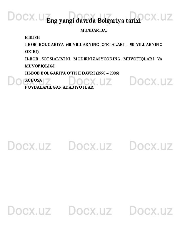 Eng yangi davrda Bolgariya tarixi
MUNDARIJA:
KIRISH
I-BOB   BOLGARIYA   (40-YILLARNING   O RTALARI   -   90-YILLARNINGʻ
OXIRI)
II-BOB   SOTSIALISTNI   MODIRNIZASYONNING   MUVOFIQLARI   VA
MUVOFIQLIGI
III-BOB BOLGARIYA O'TISH DAVRI (1990 – 2006)
XULOSA
FOYDALANILGAN ADABIYOTLAR 
