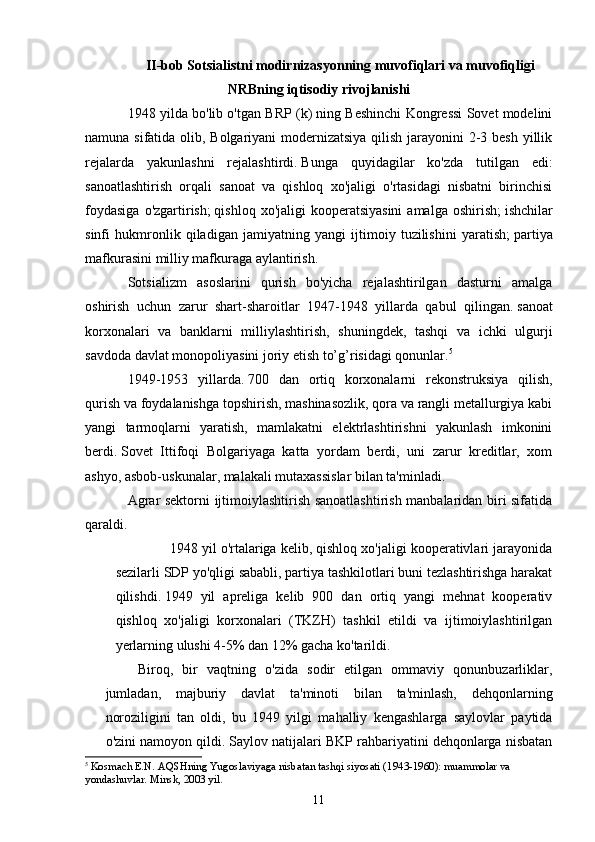 II-bob Sotsialistni modirnizasyonning muvofiqlari va muvofiqligi
NRBning iqtisodiy rivojlanishi
1948 yilda bo'lib o'tgan BRP (k) ning Beshinchi Kongressi Sovet modelini
namuna sifatida olib, Bolgariyani  modernizatsiya qilish jarayonini  2-3 besh yillik
rejalarda   yakunlashni   rejalashtirdi.   Bunga   quyidagilar   ko'zda   tutilgan   edi:
sanoatlashtirish   orqali   sanoat   va   qishloq   xo'jaligi   o'rtasidagi   nisbatni   birinchisi
foydasiga   o'zgartirish;   qishloq  xo'jaligi  kooperatsiyasini  amalga  oshirish;   ishchilar
sinfi   hukmronlik   qiladigan   jamiyatning   yangi   ijtimoiy   tuzilishini   yaratish;   partiya
mafkurasini milliy mafkuraga aylantirish.
Sotsializm   asoslarini   qurish   bo'yicha   rejalashtirilgan   dasturni   amalga
oshirish   uchun   zarur   shart-sharoitlar   1947-1948   yillarda   qabul   qilingan.   sanoat
korxonalari   va   banklarni   milliylashtirish,   shuningdek,   tashqi   va   ichki   ulgurji
savdoda davlat monopoliyasini joriy etish to’g’risidagi qonunlar. 5
1949-1953   yillarda.   700   dan   ortiq   korxonalarni   rekonstruksiya   qilish,
qurish va foydalanishga topshirish, mashinasozlik, qora va rangli metallurgiya kabi
yangi   tarmoqlarni   yaratish,   mamlakatni   elektrlashtirishni   yakunlash   imkonini
berdi.   Sovet   Ittifoqi   Bolgariyaga   katta   yordam   berdi,   uni   zarur   kreditlar,   xom
ashyo, asbob-uskunalar, malakali mutaxassislar bilan ta'minladi.
Agrar sektorni ijtimoiylashtirish sanoatlashtirish manbalaridan biri sifatida
qaraldi.
1948 yil o'rtalariga kelib, qishloq xo'jaligi kooperativlari jarayonida
sezilarli SDP yo'qligi sababli, partiya tashkilotlari buni tezlashtirishga harakat
qilishdi.   1949   yil   apreliga   kelib   900   dan   ortiq   yangi   mehnat   kooperativ
qishloq   xo'jaligi   korxonalari   (TKZH)   tashkil   etildi   va   ijtimoiylashtirilgan
yerlarning ulushi 4-5% dan 12% gacha ko'tarildi.
Biroq,   bir   vaqtning   o'zida   sodir   etilgan   ommaviy   qonunbuzarliklar,
jumladan,   majburiy   davlat   ta'minoti   bilan   ta'minlash,   dehqonlarning
noroziligini   tan   oldi,   bu   1949   yilgi   mahalliy   kengashlarga   saylovlar   paytida
o'zini namoyon qildi.   Saylov natijalari BKP rahbariyatini dehqonlarga nisbatan
5
  Kosmach E.N.   AQSHning Yugoslaviyaga nisbatan tashqi siyosati (1943-1960): muammolar va 
yondashuvlar.   Minsk, 2003 yil.
11 