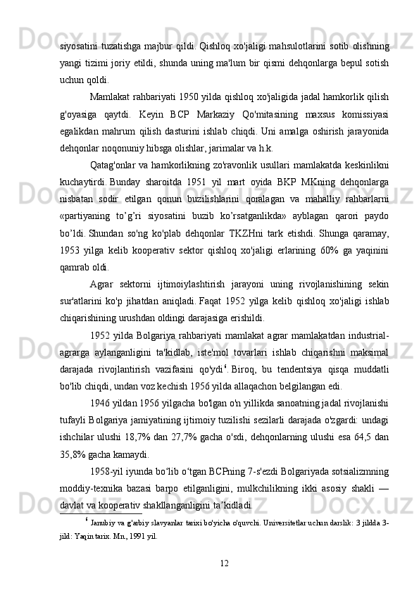 siyosatini   tuzatishga  majbur   qildi.   Qishloq  xo'jaligi  mahsulotlarini  sotib   olishning
yangi tizimi joriy etildi, shunda uning ma'lum  bir qismi dehqonlarga bepul sotish
uchun qoldi.
Mamlakat rahbariyati 1950 yilda qishloq xo'jaligida jadal hamkorlik qilish
g'oyasiga   qaytdi.   Keyin   BCP   Markaziy   Qo'mitasining   maxsus   komissiyasi
egalikdan   mahrum   qilish   dasturini   ishlab   chiqdi.   Uni   amalga   oshirish   jarayonida
dehqonlar noqonuniy hibsga olishlar, jarimalar va h.k.
Qatag'onlar   va hamkorlikning zo'ravonlik  usullari  mamlakatda  keskinlikni
kuchaytirdi.   Bunday   sharoitda   1951   yil   mart   oyida   BKP   MKning   dehqonlarga
nisbatan   sodir   etilgan   qonun   buzilishlarini   qoralagan   va   mahalliy   rahbarlarni
«partiyaning   to’g’ri   siyosatini   buzib   ko’rsatganlikda»   ayblagan   qarori   paydo
bo’ldi.   Shundan   so'ng   ko'plab   dehqonlar   TKZHni   tark   etishdi.   Shunga   qaramay,
1953   yilga   kelib   kooperativ   sektor   qishloq   xo'jaligi   erlarining   60%   ga   yaqinini
qamrab oldi.
Agrar   sektorni   ijtimoiylashtirish   jarayoni   uning   rivojlanishining   sekin
sur'atlarini   ko'p   jihatdan   aniqladi.   Faqat   1952   yilga   kelib   qishloq   xo'jaligi   ishlab
chiqarishining urushdan oldingi darajasiga erishildi.
1952   yilda   Bolgariya   rahbariyati   mamlakat   agrar   mamlakatdan   industrial-
agrarga   aylanganligini   ta'kidlab,   iste'mol   tovarlari   ishlab   chiqarishni   maksimal
darajada   rivojlantirish   vazifasini   qo'ydi 6
.   Biroq,   bu   tendentsiya   qisqa   muddatli
bo'lib chiqdi, undan voz kechish 1956 yilda allaqachon belgilangan edi.
1946 yildan 1956 yilgacha bo'lgan o'n yillikda sanoatning jadal rivojlanishi
tufayli Bolgariya jamiyatining ijtimoiy tuzilishi sezilarli darajada o'zgardi: undagi
ishchilar ulushi  18,7% dan 27,7% gacha o'sdi, dehqonlarning ulushi  esa 64,5 dan
35,8% gacha kamaydi.
1958-yil iyunda bo lib o tgan BCPning 7-s'ezdi Bolgariyada sotsializmningʻ ʻ
moddiy-texnika   bazasi   barpo   etilganligini,   mulkchilikning   ikki   asosiy   shakli   —
davlat va kooperativ shakllanganligini ta kidladi.	
ʼ
6
  Janubiy va g'arbiy slavyanlar tarixi bo'yicha o'quvchi.   Universitetlar uchun darslik: 3 jildda 3-
jild: Yaqin tarix.   Mn., 1991 yil.
12 