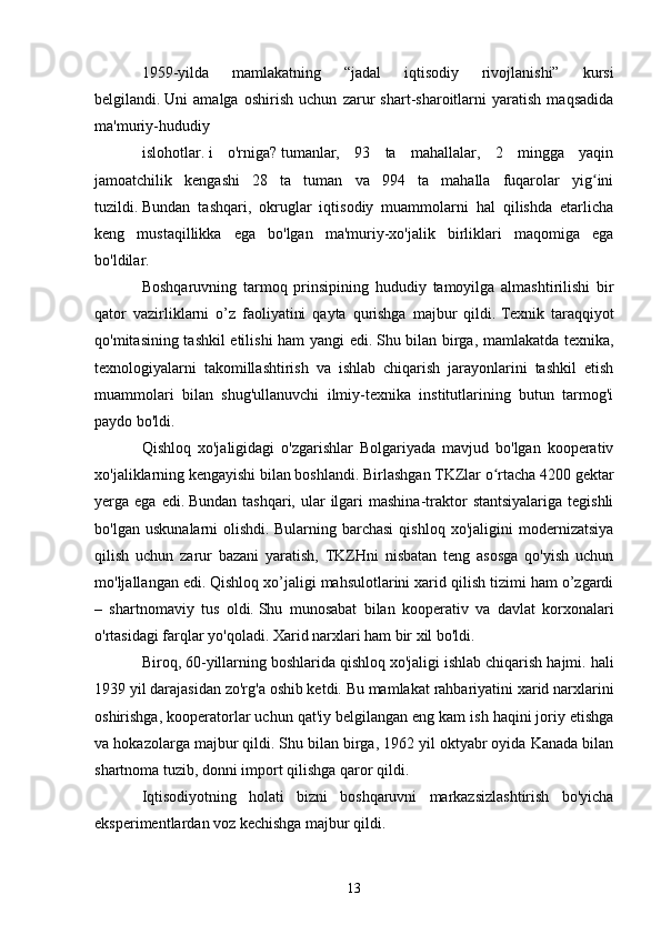 1959-yilda   mamlakatning   “jadal   iqtisodiy   rivojlanishi”   kursi
belgilandi.   Uni   amalga   oshirish   uchun   zarur   shart-sharoitlarni   yaratish   maqsadida
ma'muriy-hududiy
islohotlar.   i   o'rniga?   tumanlar,   93   ta   mahallalar,   2   mingga   yaqin
jamoatchilik   kengashi   28   ta   tuman   va   994   ta   mahalla   fuqarolar   yig iniʻ
tuzildi.   Bundan   tashqari,   okruglar   iqtisodiy   muammolarni   hal   qilishda   etarlicha
keng   mustaqillikka   ega   bo'lgan   ma'muriy-xo'jalik   birliklari   maqomiga   ega
bo'ldilar.
Boshqaruvning   tarmoq   prinsipining   hududiy   tamoyilga   almashtirilishi   bir
qator   vazirliklarni   o’z   faoliyatini   qayta   qurishga   majbur   qildi.   Texnik   taraqqiyot
qo'mitasining tashkil etilishi ham yangi edi.   Shu bilan birga, mamlakatda texnika,
texnologiyalarni   takomillashtirish   va   ishlab   chiqarish   jarayonlarini   tashkil   etish
muammolari   bilan   shug'ullanuvchi   ilmiy-texnika   institutlarining   butun   tarmog'i
paydo bo'ldi.
Qishloq   xo'jaligidagi   o'zgarishlar   Bolgariyada   mavjud   bo'lgan   kooperativ
xo'jaliklarning kengayishi bilan boshlandi.   Birlashgan TKZlar o rtacha 4200 gektar	
ʻ
yerga ega  edi.   Bundan  tashqari,  ular   ilgari   mashina-traktor   stantsiyalariga  tegishli
bo'lgan   uskunalarni   olishdi.   Bularning   barchasi   qishloq   xo'jaligini   modernizatsiya
qilish   uchun   zarur   bazani   yaratish,   TKZHni   nisbatan   teng   asosga   qo'yish   uchun
mo'ljallangan edi.   Qishloq xo’jaligi mahsulotlarini xarid qilish tizimi ham o’zgardi
–   shartnomaviy   tus   oldi.   Shu   munosabat   bilan   kooperativ   va   davlat   korxonalari
o'rtasidagi farqlar yo'qoladi.   Xarid narxlari ham bir xil bo'ldi.
Biroq, 60-yillarning boshlarida qishloq xo'jaligi ishlab chiqarish hajmi.   hali
1939 yil darajasidan zo'rg'a oshib ketdi. Bu mamlakat rahbariyatini xarid narxlarini
oshirishga, kooperatorlar uchun qat'iy belgilangan eng kam ish haqini joriy etishga
va hokazolarga majbur qildi.   Shu bilan birga, 1962 yil oktyabr oyida Kanada bilan
shartnoma tuzib, donni import qilishga qaror qildi.
Iqtisodiyotning   holati   bizni   boshqaruvni   markazsizlashtirish   bo'yicha
eksperimentlardan voz kechishga majbur qildi.
13 