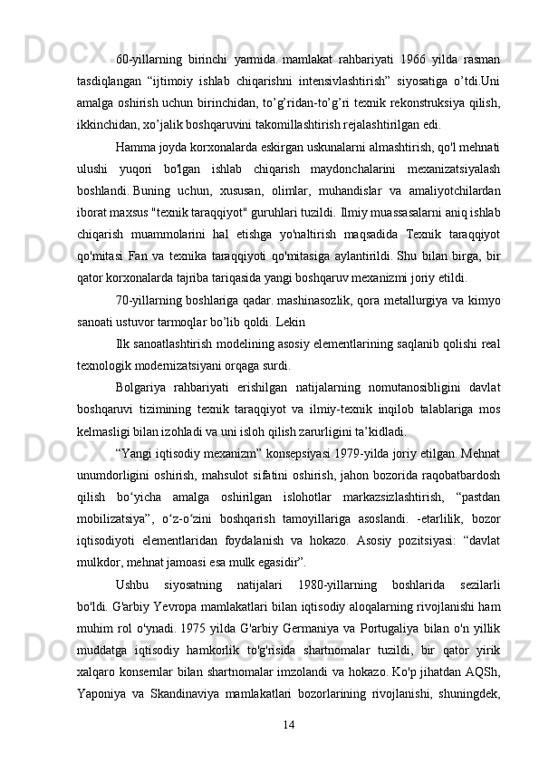 60-yillarning   birinchi   yarmida.   mamlakat   rahbariyati   1966   yilda   rasman
tasdiqlangan   “ijtimoiy   ishlab   chiqarishni   intensivlashtirish”   siyosatiga   o’tdi.Uni
amalga oshirish uchun birinchidan, to’g’ridan-to’g’ri texnik rekonstruksiya qilish,
ikkinchidan, xo’jalik boshqaruvini takomillashtirish rejalashtirilgan edi.
Hamma joyda korxonalarda eskirgan uskunalarni almashtirish, qo'l mehnati
ulushi   yuqori   bo'lgan   ishlab   chiqarish   maydonchalarini   mexanizatsiyalash
boshlandi.   Buning   uchun,   xususan,   olimlar,   muhandislar   va   amaliyotchilardan
iborat maxsus "texnik taraqqiyot" guruhlari tuzildi.   Ilmiy muassasalarni aniq ishlab
chiqarish   muammolarini   hal   etishga   yo'naltirish   maqsadida   Texnik   taraqqiyot
qo'mitasi   Fan   va   texnika   taraqqiyoti   qo'mitasiga   aylantirildi.   Shu   bilan   birga,   bir
qator korxonalarda tajriba tariqasida yangi boshqaruv mexanizmi joriy etildi.
70-yillarning boshlariga qadar.   mashinasozlik, qora metallurgiya va kimyo
sanoati ustuvor tarmoqlar bo’lib qoldi.   Lekin
Ilk sanoatlashtirish modelining asosiy elementlarining saqlanib qolishi real
texnologik modernizatsiyani orqaga surdi.
Bolgariya   rahbariyati   erishilgan   natijalarning   nomutanosibligini   davlat
boshqaruvi   tizimining   texnik   taraqqiyot   va   ilmiy-texnik   inqilob   talablariga   mos
kelmasligi bilan izohladi va uni isloh qilish zarurligini ta’kidladi.
“Yangi iqtisodiy mexanizm” konsepsiyasi 1979-yilda joriy etilgan. Mehnat
unumdorligini   oshirish,   mahsulot   sifatini   oshirish,   jahon  bozorida   raqobatbardosh
qilish   bo yicha   amalga   oshirilgan   islohotlar   markazsizlashtirish,   “pastdanʻ
mobilizatsiya”,   o z-o zini   boshqarish   tamoyillariga   asoslandi.   -etarlilik,   bozor	
ʻ ʻ
iqtisodiyoti   elementlaridan   foydalanish   va   hokazo.   Asosiy   pozitsiyasi:   “davlat
mulkdor, mehnat jamoasi esa mulk egasidir”.
Ushbu   siyosatning   natijalari   1980-yillarning   boshlarida   sezilarli
bo'ldi.   G'arbiy Yevropa mamlakatlari bilan iqtisodiy aloqalarning rivojlanishi ham
muhim   rol   o'ynadi.   1975   yilda   G'arbiy   Germaniya   va   Portugaliya   bilan   o'n   yillik
muddatga   iqtisodiy   hamkorlik   to'g'risida   shartnomalar   tuzildi,   bir   qator   yirik
xalqaro konsernlar bilan shartnomalar  imzolandi  va hokazo.   Ko'p jihatdan AQSh,
Yaponiya   va   Skandinaviya   mamlakatlari   bozorlarining   rivojlanishi,   shuningdek,
14 