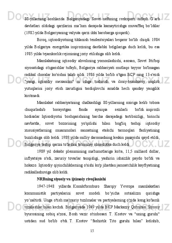 80-yillarning   boshlarida   Bolgariyadagi   Sovet   neftining   reeksporti   tufayli.   G arbʻ
davlatlari   oldidagi   qarzlarini   ma lum   darajada   kamaytirishga   muvaffaq   bo ldilar	
ʼ ʻ
(1982-yilda Bolgariyaning valyuta qarzi ikki barobarga qisqardi).
Biroq,  iqtisodiyotning   tiklanish   tendentsiyalari   beqaror   bo'lib   chiqdi.   1984
yilda   Bolgariya   energetika   inqirozining   dastlabki   belgilariga   duch   keldi,   bu   esa
1985 yilda tejamkorlik rejimining joriy etilishiga olib keldi.
Mamlakatning   iqtisodiy   ahvolining   yomonlashishi,   asosan,   Sovet   Ittifoqi
siyosatidagi   o'zgarishlar   tufayli,   Bolgariya   rahbariyati   mutlaqo   tayyor   bo'lmagan
radikal   choralar   ko'rishni   talab   qildi.   1986   yilda   bo'lib   o'tgan   BCP   ning   13-s'ezdi
"yangi   iqtisodiy   mexanizm"   ni   ishga   tushirish   va   ilmiy-texnikaviy   inqilob
yutuqlarini   joriy   etish   zarurligini   tasdiqlovchi   amalda   hech   qanday   yangilik
kiritmadi.
Mamlakat   rahbariyatining   chalkashligi   80-yillarning   oxiriga   kelib   tobora
chuqurlashib   borayotgan   fonda   ayniqsa   sezilarli   bo'ldi.   inqirozli
hodisalar.   Iqtisodiyotni   boshqarishning   barcha   darajadagi   tartibsizligi,   birinchi
navbatda,   sovet   bozorining   yo'qolishi   bilan   bog'liq   tashqi   iqtisodiy
xususiyatlarning   muammolari   sanoatning   etakchi   tarmoqlari   faoliyatining
buzilishiga olib keldi.   1989 yilda milliy daromadning keskin pasayishi qayd etildi,
Bolgariya tashqi qarzni to'lashni ta'minlay olmaslikka duch keldi.
1989   yil   dekabr   plenumining   ma'lumotlariga   ko'ra,   11,5   milliard   dollar,
inflyatsiya   o'sdi,   zaruriy   tovarlar   tanqisligi,   yashirin   ishsizlik   paydo   bo'ldi   va
hokazo.   Iqtisodiy qiyinchiliklarning o'sishi ko'p jihatdan jamoatchilik kayfiyatining
radikallashuviga olib keldi.
NRBning siyosiy va ijtimoiy rivojlanishi
1947-1948   yillarda.   Komikformburo   Sharqiy   Yevropa   mamlakatlari
kommunistik   partiyalarini   sovet   modeli   bo yicha   sotsializm   qurishga	
ʻ
yo naltirdi.	
ʻ   Unga o'tish ma'muriy tuzilmalar va partiyalarning o'zida keng ko'lamli
tozalashlar bilan kechdi.   Bolgariyada 1949 yilda BKP Markaziy Qo'mitasi Siyosiy
byurosining   sobiq   a'zosi,   Bosh   vazir   o'rinbosari   T.   Kostov   va   "uning   guruhi"
ustidan   sud   bo'lib   o'tdi.   T.   Kostov   “fashistik   Tito   guruhi   bilan”   kelishib,
15 