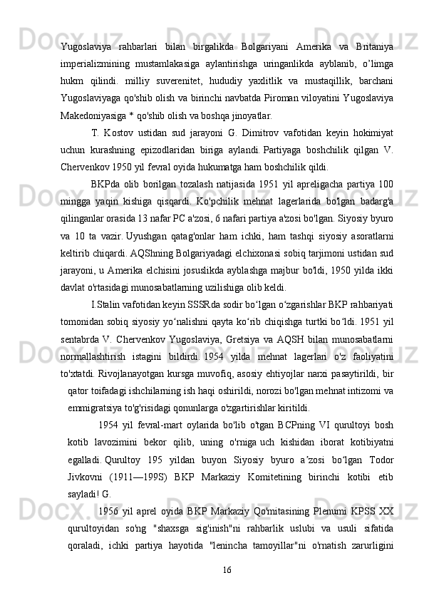 Yugoslaviya   rahbarlari   bilan   birgalikda   Bolgariyani   Amerika   va   Britaniya
imperializmining   mustamlakasiga   aylantirishga   uringanlikda   ayblanib,   o’limga
hukm   qilindi.   milliy   suverenitet,   hududiy   yaxlitlik   va   mustaqillik,   barchani
Yugoslaviyaga qo'shib olish va birinchi navbatda Piroman viloyatini Yugoslaviya
Makedoniyasiga * qo'shib olish va boshqa jinoyatlar.
T.   Kostov   ustidan   sud   jarayoni   G.   Dimitrov   vafotidan   keyin   hokimiyat
uchun   kurashning   epizodlaridan   biriga   aylandi.   Partiyaga   boshchilik   qilgan   V.
Chervenkov 1950 yil fevral oyida hukumatga ham boshchilik qildi.
BKPda   olib   borilgan   tozalash   natijasida   1951   yil   apreligacha   partiya   100
mingga   yaqin   kishiga   qisqardi.   Ko'pchilik   mehnat   lagerlarida   bo'lgan   badarg'a
qilinganlar orasida 13 nafar PC a'zosi, 6 nafari partiya a'zosi bo'lgan. Siyosiy byuro
va   10   ta   vazir.   Uyushgan   qatag'onlar   ham   ichki,   ham   tashqi   siyosiy   asoratlarni
keltirib chiqardi.   AQShning Bolgariyadagi elchixonasi sobiq tarjimoni ustidan sud
jarayoni,  u  Amerika  elchisini   josuslikda  ayblashga   majbur   bo'ldi, 1950  yilda ikki
davlat o'rtasidagi munosabatlarning uzilishiga olib keldi.
I.Stalin vafotidan keyin SSSRda sodir bo lgan o zgarishlar BKP rahbariyatiʻ ʻ
tomonidan sobiq siyosiy yo nalishni qayta ko rib chiqishga turtki bo ldi.	
ʻ ʻ ʻ   1951 yil
sentabrda   V.   Chervenkov   Yugoslaviya,   Gretsiya   va   AQSH   bilan   munosabatlarni
normallashtirish   istagini   bildirdi.   1954   yilda   mehnat   lagerlari   o'z   faoliyatini
to'xtatdi.   Rivojlanayotgan  kursga   muvofiq,  asosiy  ehtiyojlar   narxi  pasaytirildi,  bir
qator toifadagi ishchilarning ish haqi oshirildi, norozi bo'lgan mehnat intizomi va
emmigratsiya to'g'risidagi qonunlarga o'zgartirishlar kiritildi.
1954   yil   fevral-mart   oylarida   bo'lib   o'tgan   BCPning   VI   qurultoyi   bosh
kotib   lavozimini   bekor   qilib,   uning   o'rniga   uch   kishidan   iborat   kotibiyatni
egalladi.   Qurultoy   195   yildan   buyon   Siyosiy   byuro   a zosi   bo lgan   Todor	
ʼ ʻ
Jivkovni   (1911—199S)   BKP   Markaziy   Komitetining   birinchi   kotibi   etib
sayladi!   G.
1956   yil   aprel   oyida   BKP   Markaziy   Qo'mitasining   Plenumi   KPSS   XX
qurultoyidan   so'ng   "shaxsga   sig'inish"ni   rahbarlik   uslubi   va   usuli   sifatida
qoraladi,   ichki   partiya   hayotida   "lenincha   tamoyillar"ni   o'rnatish   zarurligini
16 