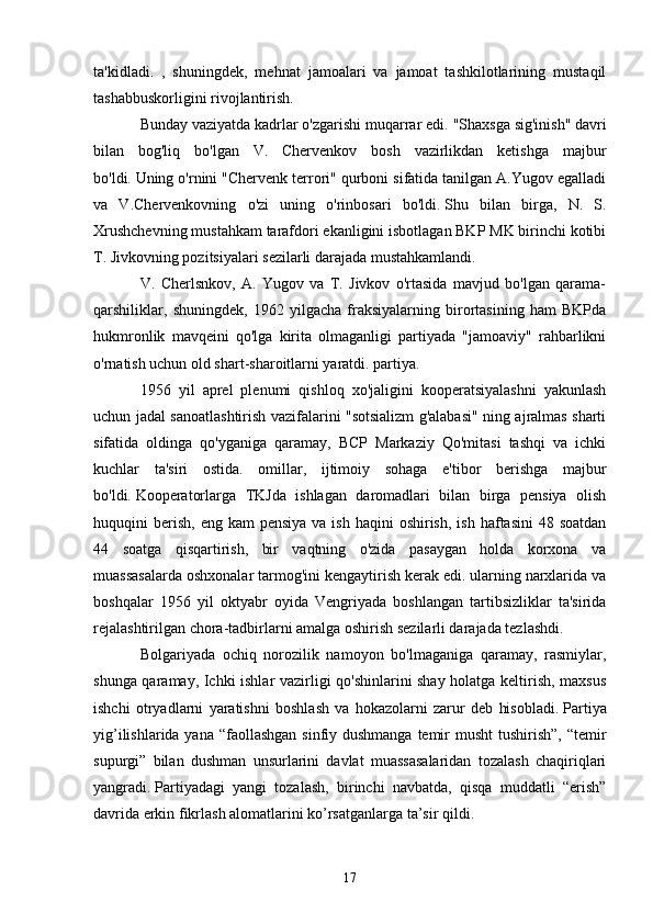 ta'kidladi.   ,   shuningdek,   mehnat   jamoalari   va   jamoat   tashkilotlarining   mustaqil
tashabbuskorligini rivojlantirish.
Bunday vaziyatda kadrlar o'zgarishi muqarrar edi.   "Shaxsga sig'inish" davri
bilan   bog'liq   bo'lgan   V.   Chervenkov   bosh   vazirlikdan   ketishga   majbur
bo'ldi.   Uning o'rnini "Chervenk terrori" qurboni sifatida tanilgan A.Yugov egalladi
va   V.Chervenkovning   o'zi   uning   o'rinbosari   bo'ldi.   Shu   bilan   birga,   N.   S.
Xrushchevning mustahkam tarafdori ekanligini isbotlagan BKP MK birinchi kotibi
T. Jivkovning pozitsiyalari sezilarli darajada mustahkamlandi.
V.   Cherlsnkov,   A.   Yugov   va   T.   Jivkov   o'rtasida   mavjud   bo'lgan   qarama-
qarshiliklar,   shuningdek,   1962   yilgacha   fraksiyalarning   birortasining   ham   BKPda
hukmronlik   mavqeini   qo'lga   kirita   olmaganligi   partiyada   "jamoaviy"   rahbarlikni
o'rnatish uchun old shart-sharoitlarni yaratdi. partiya.
1956   yil   aprel   plenumi   qishloq   xo'jaligini   kooperatsiyalashni   yakunlash
uchun jadal sanoatlashtirish vazifalarini "sotsializm g'alabasi" ning ajralmas sharti
sifatida   oldinga   qo'yganiga   qaramay,   BCP   Markaziy   Qo'mitasi   tashqi   va   ichki
kuchlar   ta'siri   ostida.   omillar,   ijtimoiy   sohaga   e'tibor   berishga   majbur
bo'ldi.   Kooperatorlarga   TKJda   ishlagan   daromadlari   bilan   birga   pensiya   olish
huquqini  berish,  eng kam  pensiya  va  ish  haqini  oshirish,  ish  haftasini   48 soatdan
44   soatga   qisqartirish,   bir   vaqtning   o'zida   pasaygan   holda   korxona   va
muassasalarda oshxonalar tarmog'ini kengaytirish kerak edi. ularning narxlarida va
boshqalar   1956   yil   oktyabr   oyida   Vengriyada   boshlangan   tartibsizliklar   ta'sirida
rejalashtirilgan chora-tadbirlarni amalga oshirish sezilarli darajada tezlashdi.
Bolgariyada   ochiq   norozilik   namoyon   bo'lmaganiga   qaramay,   rasmiylar,
shunga qaramay, Ichki ishlar vazirligi qo'shinlarini shay holatga keltirish, maxsus
ishchi   otryadlarni   yaratishni   boshlash   va   hokazolarni   zarur   deb   hisobladi.   Partiya
yig’ilishlarida yana “faollashgan  sinfiy dushmanga temir musht  tushirish”, “temir
supurgi”   bilan   dushman   unsurlarini   davlat   muassasalaridan   tozalash   chaqiriqlari
yangradi.   Partiyadagi   yangi   tozalash,   birinchi   navbatda,   qisqa   muddatli   “erish”
davrida erkin fikrlash alomatlarini ko’rsatganlarga ta’sir qildi.
17