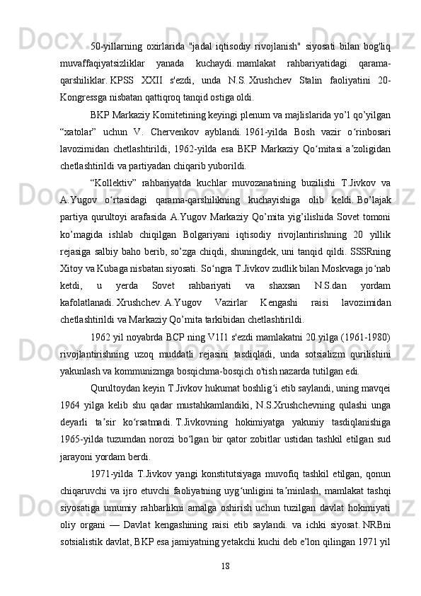 50-yillarning   oxirlarida   "jadal   iqtisodiy   rivojlanish"   siyosati   bilan   bog'liq
muvaffaqiyatsizliklar   yanada   kuchaydi.   mamlakat   rahbariyatidagi   qarama-
qarshiliklar.   KPSS   XXII   s'ezdi,   unda   N.S.   Xrushchev   Stalin   faoliyatini   20-
Kongressga nisbatan qattiqroq tanqid ostiga oldi.
BKP Markaziy Komitetining keyingi plenum va majlislarida yo’l qo’yilgan
“xatolar”   uchun   V.   Chervenkov   ayblandi.   1961-yilda   Bosh   vazir   o rinbosariʻ
lavozimidan   chetlashtirildi,   1962-yilda   esa   BKP   Markaziy   Qo mitasi   a zoligidan	
ʻ ʼ
chetlashtirildi va partiyadan chiqarib yuborildi.
“Kollektiv”   rahbariyatda   kuchlar   muvozanatining   buzilishi   T.Jivkov   va
A.Yugov   o rtasidagi   qarama-qarshilikning   kuchayishiga   olib   keldi.	
ʻ   Bo’lajak
partiya  qurultoyi   arafasida   A.Yugov Markaziy  Qo’mita yig’ilishida  Sovet  tomoni
ko’magida   ishlab   chiqilgan   Bolgariyani   iqtisodiy   rivojlantirishning   20   yillik
rejasiga  salbiy baho berib, so’zga chiqdi, shuningdek, uni tanqid qildi. SSSRning
Xitoy va Kubaga nisbatan siyosati. So ngra T.Jivkov zudlik bilan Moskvaga jo nab	
ʻ ʻ
ketdi,   u   yerda   Sovet   rahbariyati   va   shaxsan   N.S.dan   yordam
kafolatlanadi.   Xrushchev.   A.Yugov   Vazirlar   Kengashi   raisi   lavozimidan
chetlashtirildi va Markaziy Qo’mita tarkibidan chetlashtirildi.
1962 yil noyabrda BCP ning V1I1 s'ezdi mamlakatni 20 yilga (1961-1980)
rivojlantirishning   uzoq   muddatli   rejasini   tasdiqladi,   unda   sotsializm   qurilishini
yakunlash va kommunizmga bosqichma-bosqich o'tish nazarda tutilgan edi.
Qurultoydan keyin T.Jivkov hukumat boshlig i etib saylandi, uning mavqei	
ʻ
1964   yilga   kelib   shu   qadar   mustahkamlandiki,   N.S.Xrushchevning   qulashi   unga
deyarli   ta sir   ko rsatmadi.	
ʼ ʻ   T.Jivkovning   hokimiyatga   yakuniy   tasdiqlanishiga
1965-yilda   tuzumdan   norozi   bo lgan   bir   qator   zobitlar   ustidan   tashkil   etilgan   sud	
ʻ
jarayoni yordam berdi.
1971-yilda   T.Jivkov   yangi   konstitutsiyaga   muvofiq   tashkil   etilgan,   qonun
chiqaruvchi  va  ijro  etuvchi  faoliyatning  uyg unligini  ta minlash,  mamlakat   tashqi	
ʻ ʼ
siyosatiga   umumiy   rahbarlikni   amalga   oshirish   uchun   tuzilgan   davlat   hokimiyati
oliy   organi   —   Davlat   kengashining   raisi   etib   saylandi.   va   ichki   siyosat.   NRBni
sotsialistik davlat, BKP esa jamiyatning yetakchi kuchi deb e’lon qilingan 1971 yil
18 