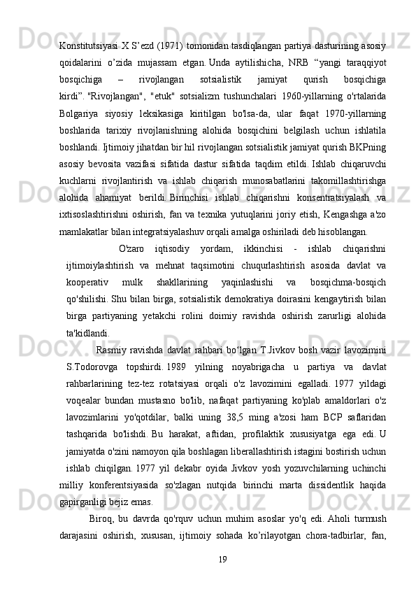 Konstitutsiyasi  X S’ezd (1971) tomonidan tasdiqlangan partiya dasturining asosiy
qoidalarini   o’zida   mujassam   etgan.   Unda   aytilishicha,   NRB   “yangi   taraqqiyot
bosqichiga   –   rivojlangan   sotsialistik   jamiyat   qurish   bosqichiga
kirdi”.   "Rivojlangan",   "etuk"   sotsializm   tushunchalari   1960-yillarning   o'rtalarida
Bolgariya   siyosiy   leksikasiga   kiritilgan   bo'lsa-da,   ular   faqat   1970-yillarning
boshlarida   tarixiy   rivojlanishning   alohida   bosqichini   belgilash   uchun   ishlatila
boshlandi.   Ijtimoiy jihatdan bir hil rivojlangan sotsialistik jamiyat qurish BKPning
asosiy   bevosita   vazifasi   sifatida   dastur   sifatida   taqdim   etildi.   Ishlab   chiqaruvchi
kuchlarni   rivojlantirish   va   ishlab   chiqarish   munosabatlarini   takomillashtirishga
alohida   ahamiyat   berildi.   Birinchisi   ishlab   chiqarishni   konsentratsiyalash   va
ixtisoslashtirishni   oshirish,   fan   va   texnika   yutuqlarini   joriy   etish,   Kengashga   a'zo
mamlakatlar bilan integratsiyalashuv orqali amalga oshiriladi deb hisoblangan.
O'zaro   iqtisodiy   yordam,   ikkinchisi   -   ishlab   chiqarishni
ijtimoiylashtirish   va   mehnat   taqsimotini   chuqurlashtirish   asosida   davlat   va
kooperativ   mulk   shakllarining   yaqinlashishi   va   bosqichma-bosqich
qo'shilishi.   Shu  bilan   birga,   sotsialistik   demokratiya   doirasini   kengaytirish   bilan
birga   partiyaning   yetakchi   rolini   doimiy   ravishda   oshirish   zarurligi   alohida
ta'kidlandi.
Rasmiy   ravishda   davlat   rahbari   bo lgan   T.Jivkov   bosh   vazir   lavoziminiʻ
S.Todorovga   topshirdi.   1989   yilning   noyabrigacha   u   partiya   va   davlat
rahbarlarining   tez-tez   rotatsiyasi   orqali   o'z   lavozimini   egalladi.   1977   yildagi
voqealar   bundan   mustasno   bo'lib,   nafaqat   partiyaning   ko'plab   amaldorlari   o'z
lavozimlarini   yo'qotdilar,   balki   uning   38,5   ming   a'zosi   ham   BCP   saflaridan
tashqarida   bo'lishdi.   Bu   harakat,   aftidan,   profilaktik   xususiyatga   ega   edi.   U
jamiyatda o'zini namoyon qila boshlagan liberallashtirish istagini bostirish uchun
ishlab   chiqilgan.   1977   yil   dekabr   oyida   Jivkov   yosh   yozuvchilarning   uchinchi
milliy   konferentsiyasida   so'zlagan   nutqida   birinchi   marta   dissidentlik   haqida
gapirganligi bejiz emas.
Biroq,   bu   davrda   qo'rquv   uchun   muhim   asoslar   yo'q   edi.   Aholi   turmush
darajasini   oshirish,   xususan,   ijtimoiy   sohada   ko’rilayotgan   chora-tadbirlar,   fan,
19 