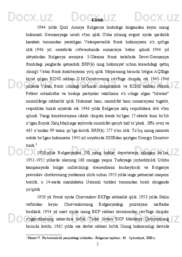 Kirish
1944   yilda   Qizil   Armiya   Bolgariya   hududiga   kirganidan   keyin   uning
hukumati   Germaniyaga   urush   e'lon   qildi.   O'sha   yilning   avgust   oyida   qarshilik
harakati   tomonidan   yaratilgan   Vatanparvarlik   fronti   hokimiyatni   o'z   qo'liga
oldi.   1946   yil   sentabrda   referendumda   monarxiya   bekor   qilindi.   1944   yil
oktyabrdan   Bolgariya   armiyasi   3-Ukraina   fronti   tarkibida   Sovet-Germaniya
frontidagi   janglarda   qatnashdi.   BRP(k)   ning   hokimiyat   uchun   kurashdagi   qattiq
chizig'i Vatan fronti koalitsiyasini yo'q qildi.   Mojaroning birinchi belgisi AQShga
hijrat   qilgan   BZNS   rahbari   G.M.Dimitrovning   iste'foga   chiqishi   edi.   1945-1946
yillarda   Vatan   fronti   ichidagi   bo'linish   chuqurlashdi   va   BZNS   rahbari   Nikola
Petkov   sotsialistlar   va   boshqa   partiyalar   vakillarini   o'z   ichiga   olgan   "tolerant"
muxolifatga   rahbarlik   qildi.   Hukumat   ham,   muxolifat   ham   monarxiyani   tugatib,
respublika   tuzish   niyatida   edi.   1946   yilda   Bolgariya   xalq   respublikasi   deb   e'lon
qilindi.   Yangi   konstitutsiyani   ishlab   chiqishi   kerak   bo’lgan   27-oktabr   kuni   bo’lib
o’tgan Buyuk Xalq Majlisiga saylovda muxolifat qariyb ball to’pladi.   30% ovoz va
465 o’rindan 99 tasini  qo’lga kiritdi.   BRP(k) 277 o'rin oldi.   To liq uning nazoratiʻ
ostida bo lgan hukumatni 1945-yil noyabrida SSSRdan qaytgan Georgiy Dimitrov	
ʻ
tuzdi. 1
1950-yilda   Bolgariyadan   250   ming   turklar   deportatsiya   qilingan   bo lsa,	
ʻ
1951-1952   yillarda   ularning   160   mingga   yaqini   Turkiyaga   joylashtirildi.   Ushbu
kampaniyada   bolgar   millatchiligi   elementlarini   kuchaytirish   va   Bolgariya
pravoslav cherkovining yordamini olish uchun 1953 yilda unga patriarxat maqomi
berildi,   u   14-asrda   mamlakatni   Usmonli   turklari   tomonidan   bosib   olinganda
yo'qotdi.
1950  yil   fevral  oyida  Chervenkov  BKPga   rahbarlik  qildi.   1953  yilda  Stalin
vafotidan   keyin   Chervenkovning   Bolgariyadagi   pozitsiyasi   zaiflasha
boshladi.   1954   yil   mart   oyida   uning   BKP   rahbari   lavozimidan   iste'foga   chiqishi
o'zgarishlarning   xabarchisi   bo'ldi.   Todor   Jivkov   BKP   Markaziy   Qo'mitasining
birinchi   kotibi,   1962   yilda   esa   davlat   rahbari   bo'ldi.   Uning   hukmronligi   davrida
1
  Manov V. Postsotsialistik jamiyatdagi islohotlar - Bolgariya tajribasi - M .: Iqtisodiyot, 2000 y.
2